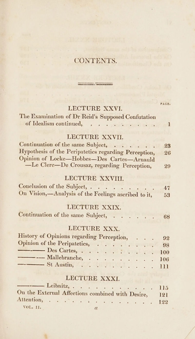 CONTENTS. | | PAGE. LECTURE XXVI. The Examination of Dr Reid’s sas Confutation of Idealism continued, . . seg hawts leven 1 LECTURE XXVII. Continuation of the same Subject, . . . 23 Hypothesis of the Peripatetics regarding Per RHE 26 Opinion of Locke—Hobbes—Des Cartes—Arnauld —Le Clere—De Crousaz, regarding Perception, 29 LECTURE XXVIII. Conclusion of the Subject, . . . AT On Vision,—Analysis of the eecnse qerrned or ie 53 LECTURE XXIX. Continuation of the same Subject, . . . . . . 68 LECTURE XXX. History of Opinions regarding ore Peeks Gee ues of the Peripatetics, . . 72 J BOAR OS Des-Cartasyiessgec: sie Yo awa,) yudeoped -——Mallebranche, . . . . . . +. . .. 106 —- SAIC Stas, VAMP Ante ay LECTURE XXXI. ——— Leibnitz, . . . Ban al ig Ba On the External Affections eeranined Fe Dew, e, 121 UM ON os ce ee ame, ls agen)” rod ey b> VOL EE. a