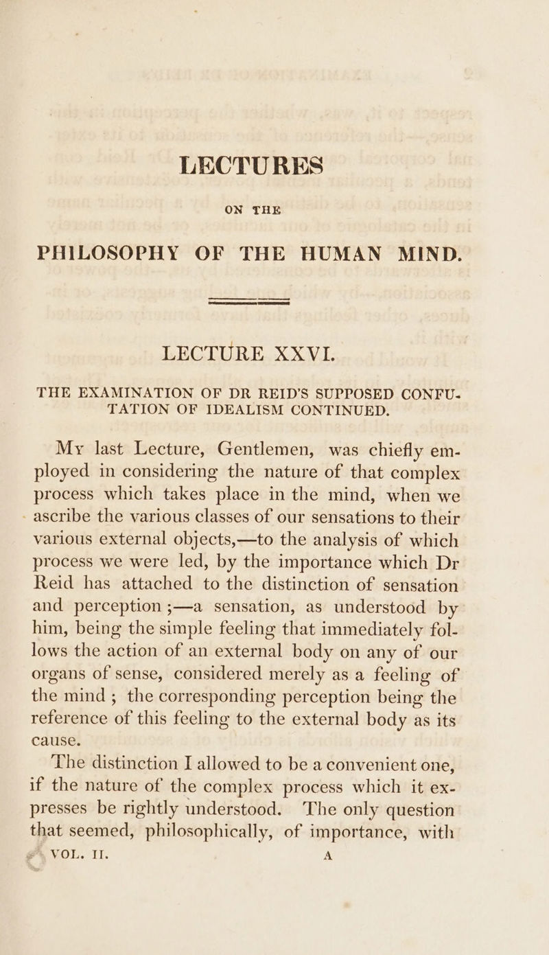 ON THE PHILOSOPHY OF THE HUMAN MIND. a eee PROSE PES LECTURE, XXVL THE EXAMINATION OF DR REID’S SUPPOSED CONFU. TATION OF IDEALISM CONTINUED. My last Lecture, Gentlemen, was chiefly em- ployed in considering the nature of that complex process which takes place in the mind, when we - ascribe the various classes of our sensations to their various external objects,—to the analysis of which process we were led, by the importance which Dr Reid has attached to the distinction of sensation and perception ;—a sensation, as understood by him, being the simple feeling that immediately fol- lows the action of an external body on any of our organs of sense, considered merely as a feeling of the mind ; the corresponding perception being the reference of this feeling to the external body as its cause. The distinction I allowed to be a convenient one, if the nature of the complex process which it ex- presses be rightly understood. The only question that seemed, philosophically, of importance, with