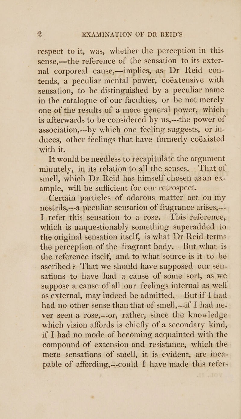 respect to it, was, whether the perception in this sense,—the reference of the sensation to its exter- nal corporeal cause,—implies, as» Dr Reid con- tends, a peculiar mental power, coéxtensive with sensation, to be distinguished by a peculiar name in the catalogue of our faculties, or be not merely one of the results of a more general power, which is afterwards to be considered by us,---the power of association,---by which one feeling suggests, or in- duces, other feelings that have formerly coéxisted with it. It would be needless to recapitulate the argument minutely, in its relation to all the senses. That of smell, which Dr Reid has himself chosen as an ex- ample, will be sufficient for our retrospect. Certain particles of odorous matter act on my nostrils,---a peculiar sensation of fragrance arises,--- I refer this sensation to a rose. ‘his reference, which is unquestionably something superadded to the original sensation itself, is what Dr Reid terms the perception of the fragrant body. But what is the reference itself, and to what source is it to be ascribed ? That we should have supposed our sen- sations to have had a cause of some sort, as we suppose a cause of all our feelings internal as well as external, may indeed be admitted. Butit I had had no other sense than that of smell,---if I had ne- ver seen a rose,---or, rather, since the knowledge which vision affords is chiefly of a secondary kind, if I had no mode of becoming acquainted with the compound of extension and resistance, which the mere sensations of smell, it is evident, are inca- pable of affording,---could I have made this refer-