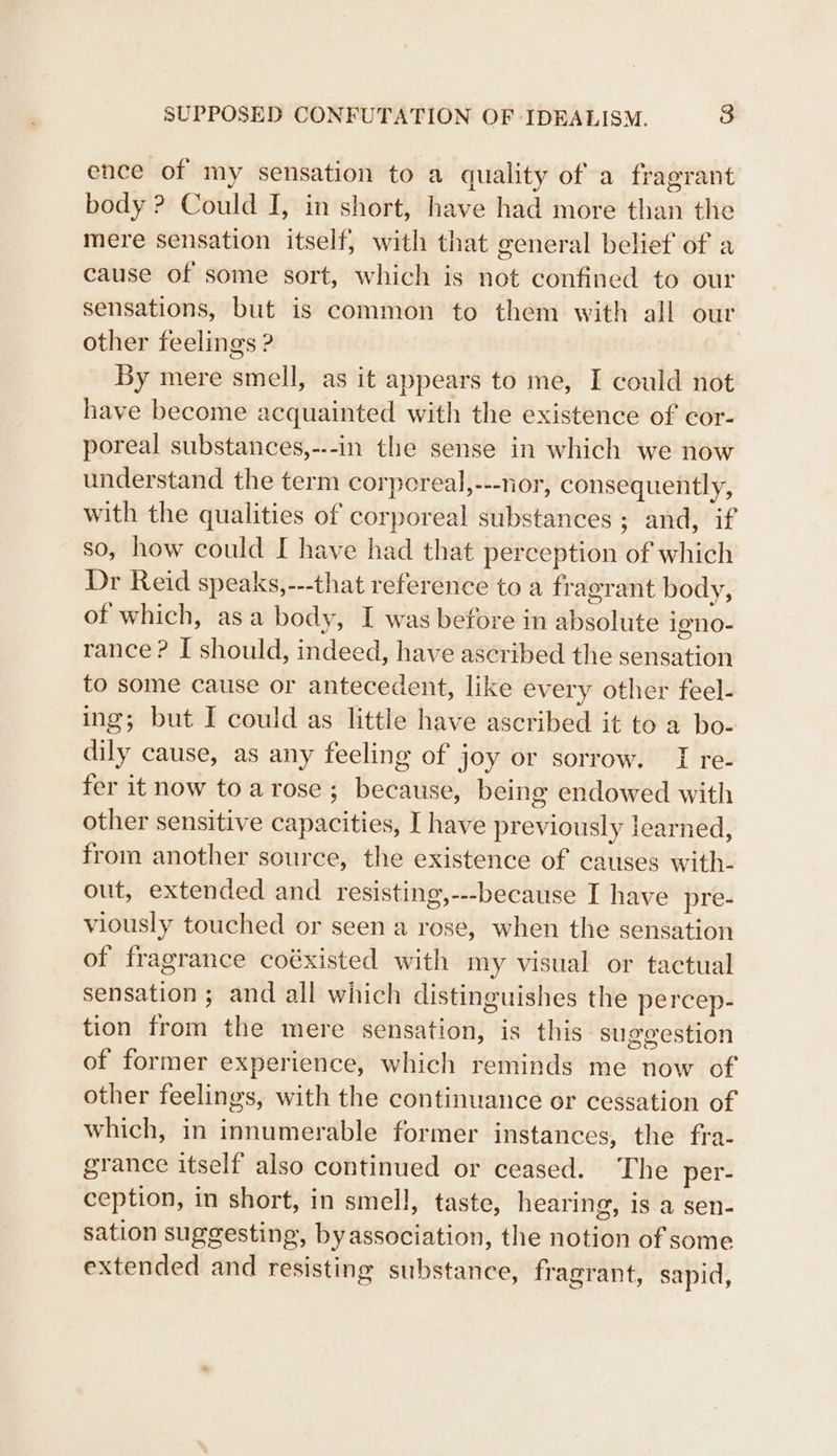 ence of my sensation to a quality of a fragrant body ? Could I, in short, have had more than the mere sensation itself, with that general belief of a cause of some sort, which is not confined to our sensations, but is common to them with all our other feelings ? By mere smell, as it appears to me, I could not have become acquainted with the existence of cor- poreal substances,---in the sense in which we now understand the term corporeal,---nor, consequently, with the qualities of corporeal substances ; and, if so, how could I have had that perception of which Dr Reid speaks,---that reference to a fragrant body, of which, asa body, I was before in absolute igno- rance? I should, indeed, have ascribed the sensation to some cause or antecedent, like every other feel- ing; but I could as little have ascribed it to a bo- dily cause, as any feeling of joy or sorrow. I re- fer it now to arose; because, being endowed with other sensitive capacities, I have previously learned, from another source, the existence of causes with- out, extended and resisting,---because I have pre- viously touched or seen a rose, when the sensation of fragrance coéxisted with my visual or tactual sensation ; and all which distinguishes the percep- tion from the mere sensation, is this suggestion of former experience, which reminds me now of other feelings, with the continuance or cessation of which, in innumerable former instances, the fra- grance itself’ also continued or ceased. The per- ception, in short, in smell, taste, hearing, is a sen- sation suggesting, byassociation, the notion of some extended and resisting substance, fragrant, sapid,