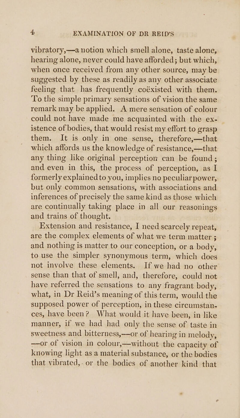 vibratory,—a notion which smell alone, taste alone, hearing alone, never could have afforded; but which, when once received from any other source, may be suggested by these as readily as any other associate feeling that has frequently coéxisted with them. To the simple primary sensations of vision the same remark may be applied. A mere sensation of colour could not have made me acquainted with the ex- istence of bodies, that would resist my effort to grasp them. It is only in one sense, therefore,—that which affords us the knowledge of resistance,—that any thing like original perception can be found; and even in this, the process of perception, as I formerly explained to you, implies no peculiar power, but only common sensations, with associations and inferences of precisely the same kind as those which are continually taking place in all our reasonings and trains of thought. _ Extension and resistance, I need scarcely repeat, are the complex elements of what we term matter ; and nothing is matter to our conception, or a body, to use the simpler synonymous term, which does not involve these elements. If we had no other sense than that of smell, and, therefore, could not have referred the sensations to any fragrant body, what, in Dr Reid’s meaning of this term, would the supposed power of perception, in these circumstan- ces, have been? What would it have been, in like manner, if we had had only the sense of taste in sweetness and bitterness,——or of hearing in melody, —or of vision in colour,—without the capacity of knowing light as a material substance, or the bodies that vibrated,-or the bodies of another kind that