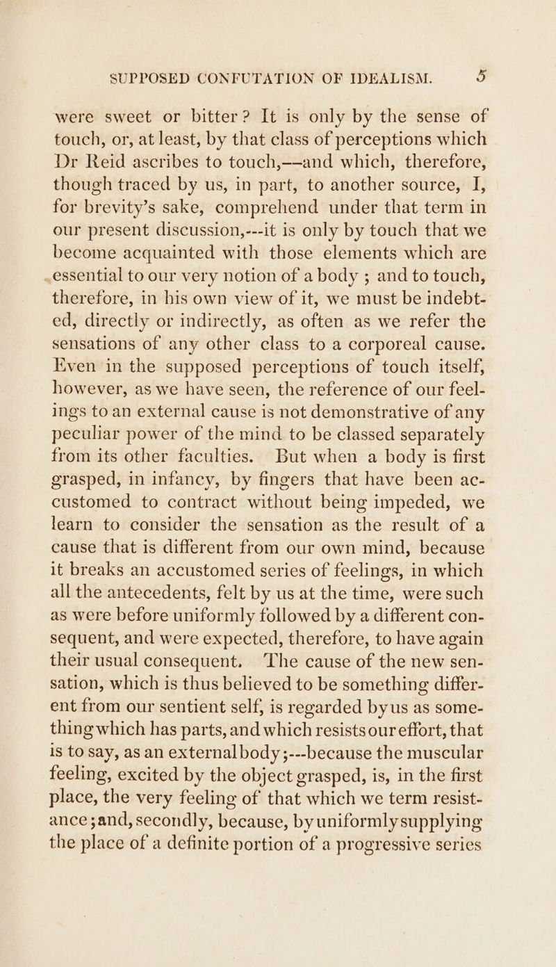 were sweet or bitter? It is only by the sense of touch, or, at least, by that class of perceptions which Dr Reid ascribes to touch,-—and which, therefore, though traced by us, in part, to another source, I, for brevity’s sake, comprehend under that term in our present discussion,---it is only by touch that we become acquainted with those elements which are essential to our very notion of a body ; and to touch, therefore, in his own view of it, we must be indebt- ed, directly or indirectly, as often as we refer the sensations of any other class to a corporeal cause. Even in the supposed perceptions of touch itself, however, as we have seen, the reference of our feel- ings to an external cause is not demonstrative of any peculiar power of the mind to be classed separately from its other faculties. But when a body is first grasped, in infancy, by fingers that have been ac- customed to contract without being impeded, we learn to consider the sensation as the result of a cause that is different from our own mind, because it breaks an accustomed series of feelings, in which all the antecedents, felt by us at the time, were such as were before uniformly followed by a different con- sequent, and were expected, therefore, to have again their usual consequent. The cause of the new sen- sation, which is thus believed to be something differ- ent from our sentient self, is regarded byus as some- thing which has parts, and which resists our effort, that is to say, as an external body;---because the muscular feeling, excited by the object grasped, is, in the first place, the very feeling of that which we term resist- ance ;and, secondly, because, by uniformly supplying the place of a definite portion of a progressive series