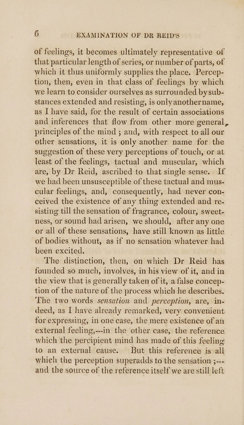 of feelings, it becomes ultimately representative of that particular length of series, or number of parts, of which it thus uniformly supplies the place. Percep- tion, then, even in that class of feelings by which we learn to consider ourselves as surrounded by sub- stances extended and resisting, is onlyanothername, as I have said, for the result of certain associations and inferences that flow from other more general, principles of the mind ; and, with respect to all our other sensations, it is only another name for the suggestion of these very perceptions of touch, or at least of the feelings, tactual and muscular, which are, by Dr Reid, ascribed to that single sense. If we had been unsusceptible of these tactual and mus- cular feelings, and, consequently, had never con- ceived the existence of any thing extended and re- sisting till the sensation of fragrance, colour, sweet- ness, or sound had arisen, we should, after any one or all of these sensations, have still known as little of bodies without, as if no sensation whatever had been excited. The distinction, then, on which Dr Reid has founded so much, involves, in his view of it, and in the view that is generally taken of it, a false concep- tion of the nature of the process which he describes. The two words sensation and perception, are, in- deed, as I have already remarked, very convenient for expressing, in one case, the mere existence of an external feeling,---in the other case, the reference which the percipient mind has made of this feeling to an external cause. But this reference is all which the perception superadds to the sensation ;--- and the source of the reference itself we are still left