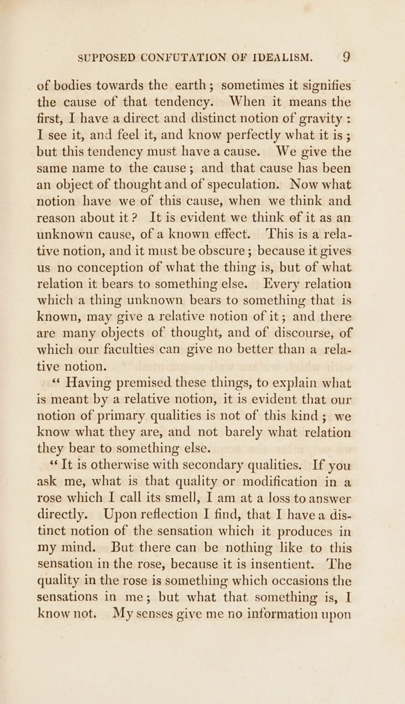of bodies towards the earth; sometimes it signifies’ the cause of that tendency. When it means the first, I have a direct and distinct notion of gravity : I see it, and feel it, and know perfectly what it is ; but this tendency must havea cause. We give the same name to the cause; and that cause has been an object of thought and of speculation. Now what notion have we of this cause, when we think and reason about it? It is evident we think of it as an unknown cause, of a known effect. This is a rela- tive notion, and it must be obscure ; because it gives us no conception of what the thing is, but of what relation it bears to something else. Every relation which a thing unknown bears to something that is known, may give a relative notion of it; and there are many objects of thought, and of discourse, of which our faculties can give no better than a rela- tive notion. «« Having premised these things, to explain what is meant by a relative notion, it is evident that our notion of primary qualities is not of this kind; we know what they are, and not barely what relation they bear to something else. “It is otherwise with secondary qualities. If you ask me, what is that quality or modification in a rose which I call its smell, I am at a loss to answer directly. Upon reflection I find, that I havea dis- tinct notion of the sensation which it produces in my mind. But there can be nothing like to this sensation in the rose, because it is insentient. ‘The quality in the rose is something which occasions the sensations in me; but what that something is, [I know not. My senses give me no information upon