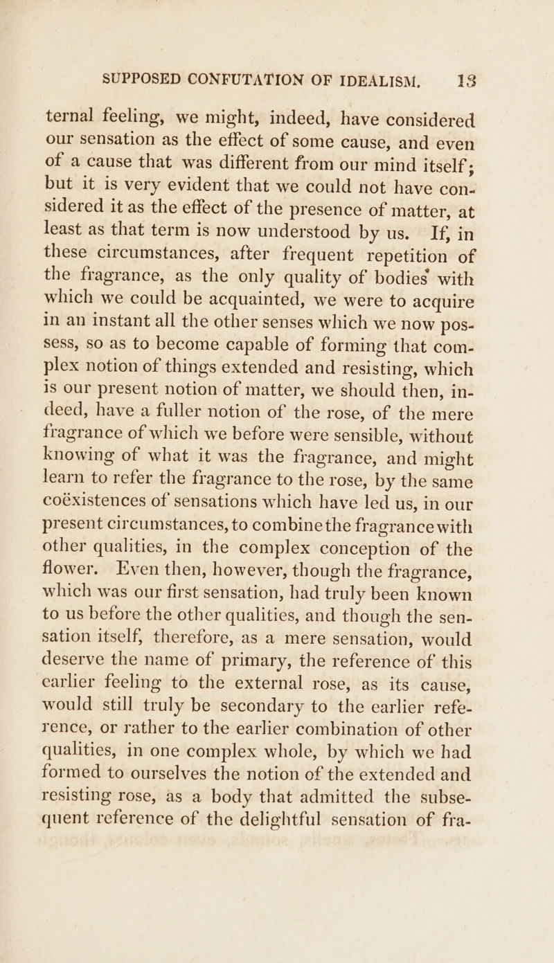ternal feeling, we might, indeed, have considered our sensation as the effect of some cause, and even of a cause that was different from our mind itself : but it is very evident that we could not have con- sidered it as the effect of the presence of matter, at least as that term is now understood by us. If, in these circumstances, after frequent repetition of the fragrance, as the only quality of bodies with which we could be acquainted, we were to acquire in an instant all the other senses which we now pos- sess, so as to become capable of forming that com- plex notion of things extended and resisting, which is our present notion of matter, we should then, in- deed, have a fuller notion of the rose, of the mere fragrance of which we before were sensible, without knowing of what it was the fragrance, and might learn to refer the fragrance to the rose, by the same coéxistences of sensations which have led us, in our present circumstances, to combine the fragrance with other qualities, in the complex conception of the flower. Even then, however, th ough the fragrance, which was our first sensation, had truly been known to us before the other qualities, and though the sen- sation itself, therefore, as a mere sensation, would deserve the name of primary, the reference of this earlier feeling to the external rose, as its cause, would still truly be secondary to the earlier refe- rence, or rather to the earlier combination of other qualities, in one complex whole, by which we had formed to ourselves the notion of the extended and resisting rose, as a body that admitted the subse- quent reference of the delightful sensation of fra-