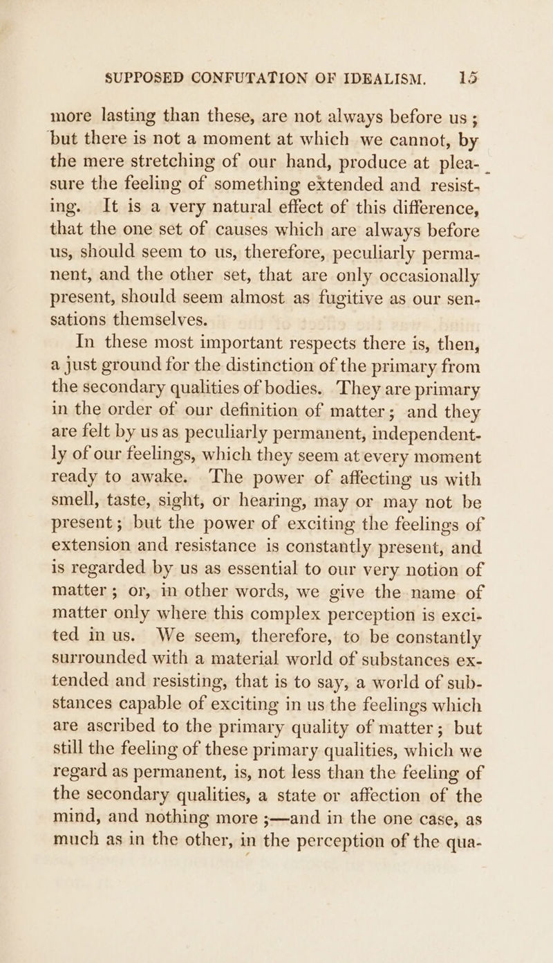 more lasting than these, are not always before us ; but there is not a moment at which we cannot, by the mere stretching of our hand, produce at plea-_ sure the feeling of something extended and resist- ing. It is a very natural effect of this difference, that the one set of causes which are always before us, should seem to us, therefore, peculiarly perma- nent, and the other set, that are only occasionally present, should seem almost as fugitive as our sen- sations themselves. In these most important respects there is, then, a just ground for the distinction of the primary from the secondary qualities of bodies. They are primary in the order of our definition of matter; and they are felt by us as peculiarly permanent, independent- ly of our feelings, which they seem at every moment ready to awake. The power of affecting us with smell, taste, sight, or hearing, may or may not be present; but the power of exciting the feelings of extension and resistance is constantly present, and is regarded by us as essential to our very notion of matter ; or, in other words, we give the name of matter only where this complex perception is exci- ted in us. We seem, therefore, to be constantly surrounded with a material world of substances ex- tended and resisting, that is to say, a world of sub- stances capable of exciting in us the feelings which are ascribed to the primary quality of matter; but still the feeling of these primary qualities, which we regard as permanent, is, not less than the feeling of the secondary qualities, a state or affection of the mind, and nothing more ;—and in the one case, as much as in the other, in the perception of the qua-
