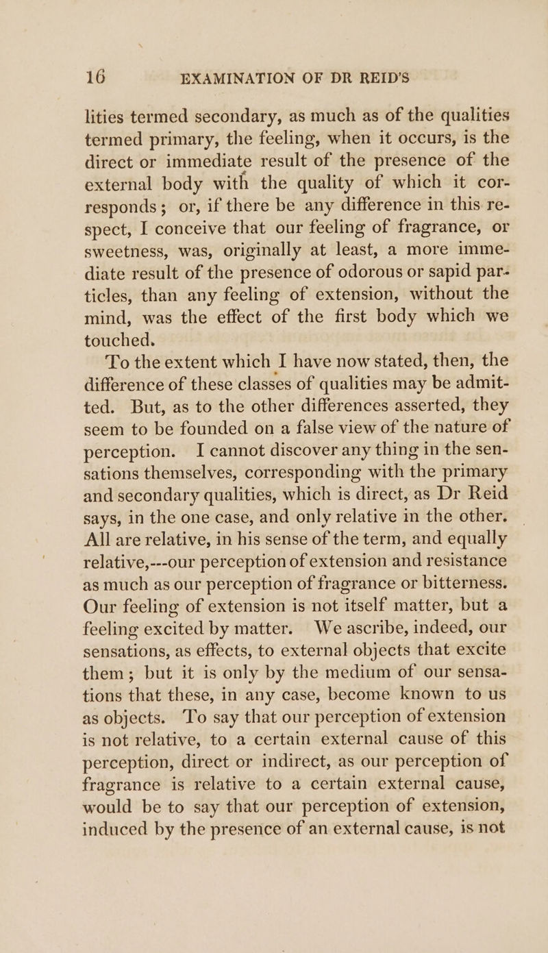 lities termed secondary, as much as of the qualities termed primary, the feeling, when it occurs, is the direct or immediate result of the presence of the external body with the quality of which it cor- responds; or, if there be any difference in this re- spect, I conceive that our feeling of fragrance, or sweetness, was, originally at least, a more imme- diate result of the presence of odorous or sapid par- ticles, than any feeling of extension, without the mind, was the effect of the first body which we touched. To the extent which I have now stated, then, the difference of these classes of qualities may be admit- ted. But, as to the other differences asserted, they seem to be founded on a false view of the nature of perception. I cannot discover any thing in the sen- sations themselves, corresponding with the primary and secondary qualities, which is direct, as Dr Reid says, in the one case, and only relative in the other. All are relative, in his sense of the term, and equally relative,---our perception of extension and resistance as much as our perception of fragrance or bitterness. Our feeling of extension is not itself matter, but a feeling excited by matter. We ascribe, indeed, our sensations, as effects, to external objects that excite them; but it is only by the medium of our sensa- tions that these, in any case, become known to us as objects. To say that our perception of extension is not relative, to a certain external cause of this perception, direct or indirect, as our perception of fragrance is relative to a certain external cause, would be to say that our perception of extension, induced by the presence of an external cause, 1s not