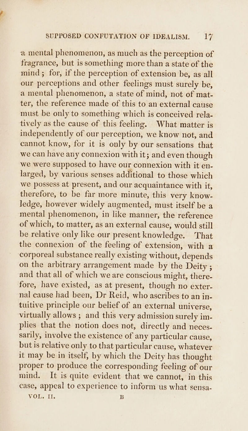 a mental phenomenon, as much as the perception of fragrance, but is something more than a state of the mind; for, if the perception of extension be, as all our perceptions and other feelings must surely be, a mental phenomenon, a state of mind, not of mat- ter, the reference made of this to an external cause must be only to something which is conceived rela- tively as the cause of this feeling. What matter is independently of our perception, we know not, and cannot know, for it is only by our sensations that we can have any connexion with it; and even though we were supposed to have our connexion with it en- larged, by various senses additional to those which we possess at present, and our acquaintance with it, therefore, to be far more minute, this very know- ledge, however widely augmented, must itself be a mental phenomenon, in like manner, the reference of which, to matter, as an external cause, would still be relative only like our present knowledge. That the connexion of the feeling of extension, with a corporeal substance really existing without, depends on the arbitrary arrangement made by the Deity ; and that all of which we are conscious might, there- fore, have existed, as at present, though no exter- nal cause had been, Dr Reid, who ascribes to an in- tuitive principle our belief of an external universe, virtually allows ; and this very admission surely im- plies that the notion does not, directly and neces- sarily, involve the existence of any particular cause, but is relative only to that particular cause, whatever it may be in itself, by which the Deity has thought proper to produce the corresponding feeling of our mind. It is quite evident that we cannot, in this case, appeal to experience to inform us what sensa- VOI, It. B