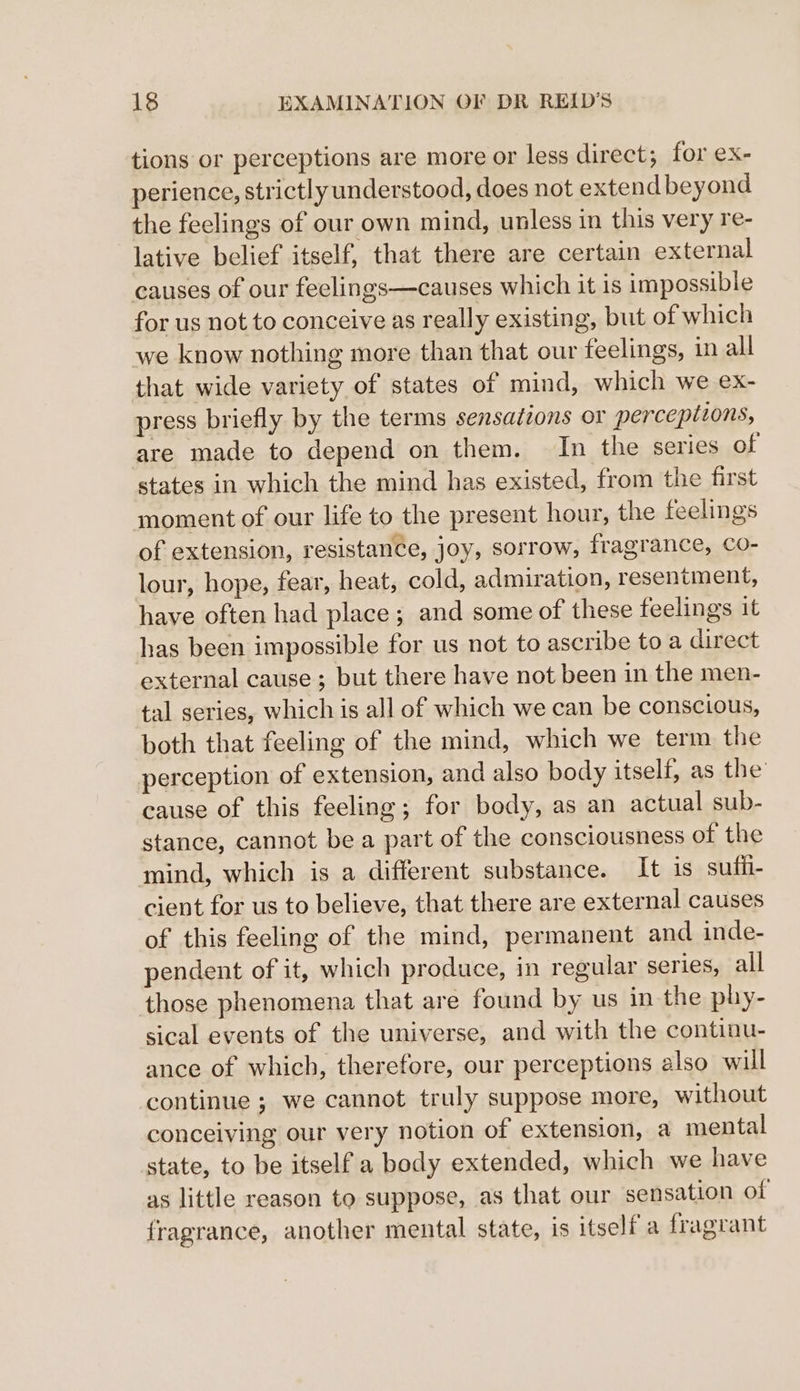 tions or perceptions are more or less direct; for ex- perience, strictly understood, does not extend beyond the feelings of our own mind, unless in this very re- lative belief itself, that there are certain external causes of our feelings—causes which it is impossible for us not to conceive as really existing, but of which we know nothing more than that our feelings, in all that wide variety of states of mind, which we ex- press briefly by the terms sensations or perceptions, are made to depend on them. In the series of states in which the mind has existed, from the first moment of our life to the present hour, the feelings of extension, resistance, joy, sorrow, fragrance, Co- lour, hope, fear, heat, cold, admiration, resentment, have often had place; and some of these feelings it has been impossible for us not to ascribe to a direct external cause ; but there have not been in the men- tal series, which is all of which we can be conscious, both that feeling of the mind, which we term the perception of extension, and also body itself, as the’ cause of this feeling; for body, as an actual sub- stance, cannot be a part of the consciousness of the mind, which is a different substance. It 1s sufii- cient for us to believe, that there are external causes of this feeling of the mind, permanent and inde- pendent of it, which produce, in regular series, all those phenomena that are found by us in the phy- sical events of the universe, and with the continu- ance of which, therefore, our perceptions also will continue ; we cannot truly suppose more, without conceiving our very notion of extension, a mental state, to be itself a body extended, which we have as little reason to suppose, as that our sensation of fragrance, another mental state, is itself a fragrant