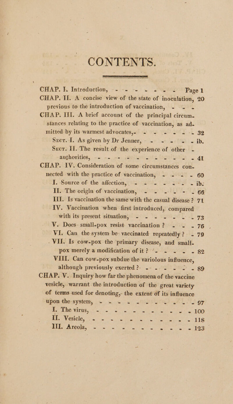 CONTENTS. CHAP. I. Intreduction, -- -- -- ~ «2s Pagel CHAP. II. A concise view of the state of inoculation, 20 previous to the introduction of vaccination, - - . CHAP. III. A brief account of the principal circum. stances relating to the practice of vaccination, as ad. mitted by its warmest advocates,» -~ - .= - «+= 32 Sret.-J. As given by Dr Jenner, - .~ =~ 4-/%! - ib. Secr. II. The result of the experience of other - authorities; << -- -- Wels we SO ee 2 At CHAP. IV. Consideration of some. circumstances con- nected with the practice of vaccination, - - = - 60 ¥. Source of- the affection, 2°42. 29 22>. ib: II. The origin of vaccination, - - -~ . = . 66 IIT. Is vaccination the same with the casual disease ? 71 IV. Vaccination when first introduced, ea ae with its present situation 2°. Ss US SE Lk rg V. Does. smallpox resist vaccination? .« . . 76 VI. Can the system be- vaccinated repeatedly? ~ 79 _ VII. Is cow-pox the ‘primary disease, and small. pox merely a modification of it? “. ~ - . . 88 VIII. Can cow-pox subdue the variolous influence, although previously exerted? -- - - ~ -< . 89 CHAP. V. Inquiry how far the phenomena of the vaccine vesicle, warrant the introduction of the great variety of terms used for denoting, the extent of its influence upon the-systemy, ~ «= «2 <fOPS9TGI ~AL Ti gy ey NS ee os, now ee eee fw tg AOD PROM eiile, a a eee ee vig