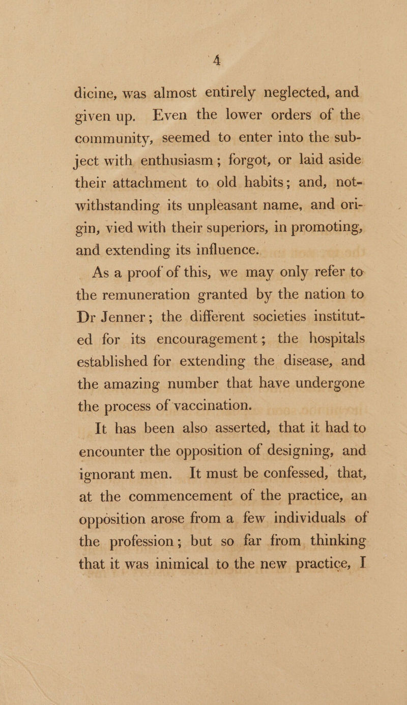 dicine, was almost entirely neglected, and given up. Even the lower orders of the community, seemed to enter into the sub- ject with enthusiasm; forgot, or laid aside their attachment to old habits; and, not- withstanding its unpleasant name, and ori- gin, vied with their superiors, in POM QNNE> and extending its influence. As a proof of this, we may only refer to the remuneration granted by the nation to Dr Jenner; the different societies institut- ed for its encouragement; the hospitals established for extending the disease, and the amazing number that have undergone the process of vaccination. It has been also asserted, that it had to encounter the opposition of designing, and ignorant men. It must be confessed, that, at the commencement of the practice, an opposition arose from a few individuals of the profession; but so far from thinking that it was inimical io the new practice, I