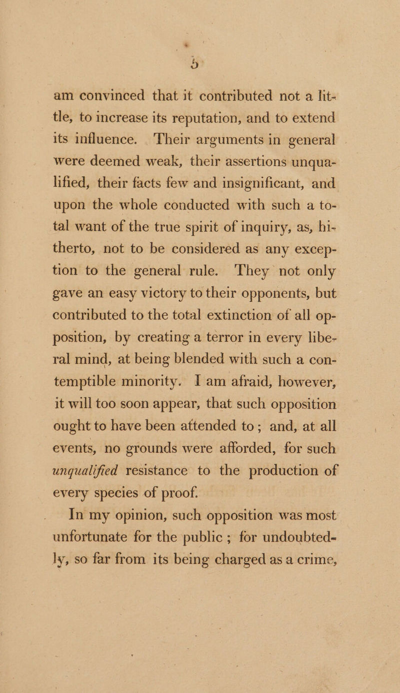 4 . am convinced that it contributed not a lit- tle, to increase its reputation, and to extend its influence. Their arguments in general | were deemed weak, their assertions unqua- lified, their facts few and insignificant, and upon the whole conducted with such a to- tal want of the true spirit of inquiry, as, hi- therto, not to be considered as any excep- tion to the general rule. They not only gave an easy victory to their opponents, but contributed to the total extinction of all op- position, by creating a terror in every libe- ral mind, at being blended with such a con- temptible minority. I am afraid, however, it will too soon appear, that such opposition ought to have been attended to; and, at all events, no grounds were afforded, for such unqualified resistance to the production of every species of proof. In my opinion, such opposition was most unfortunate for the public ; for undoubted- ly, so far from its being charged as a crime,