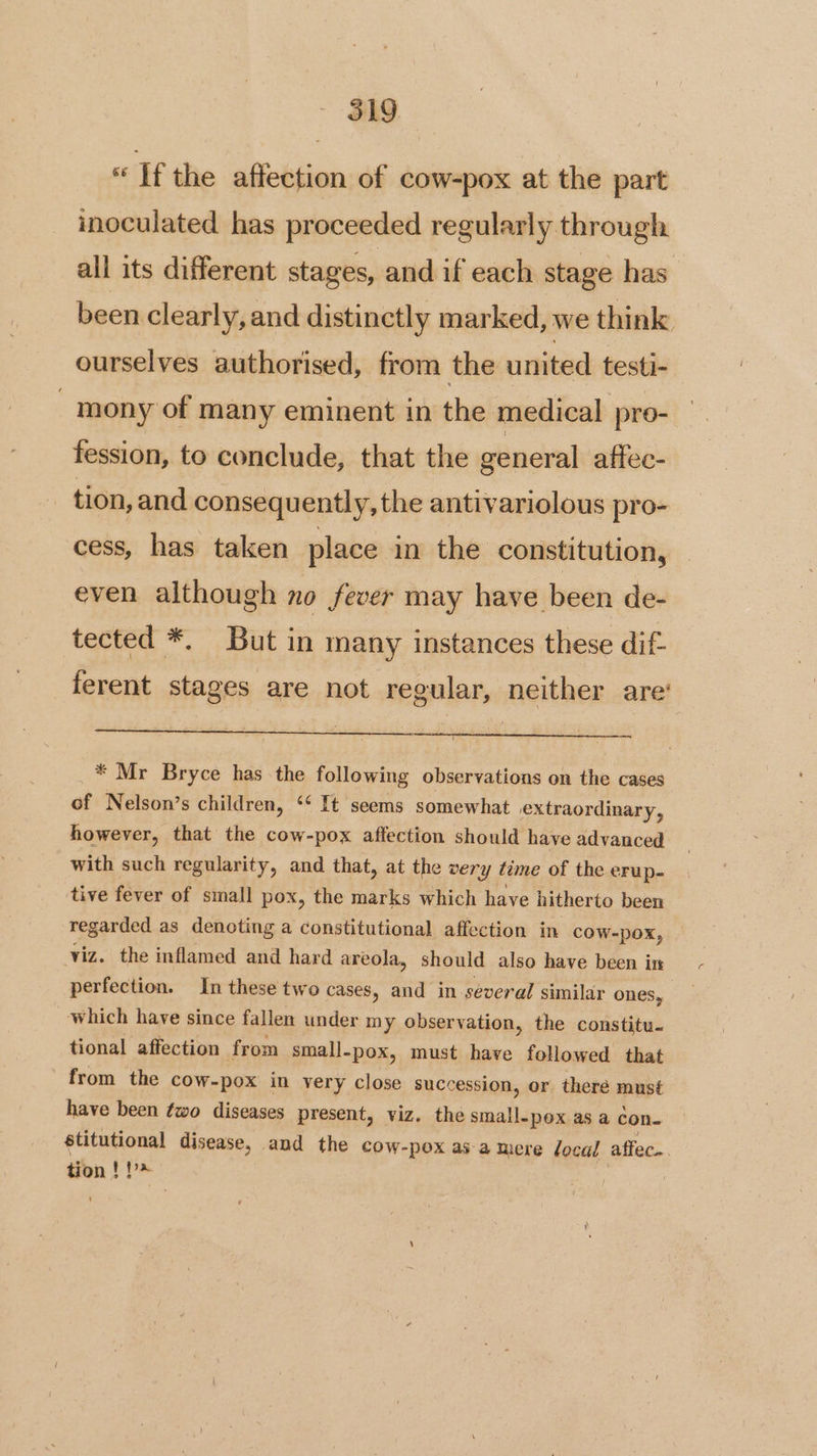 « If the affection of cow-pox at the part inoculated has proceeded regularly through all its different stages, and if each stage has been clearly, and distinctly marked, we think ourselves authorised, from the united testi- - mony of many eminent in the medical pre- fession, to conclude, that the general affec- tion, and consequently, the antivariolous pro- cess, has taken place in the constitution, even although no fever may have been de- tected *. But in many instances these dif- ferent stages are not regular, neither are’ * Mr Bryce has the following observations on the cases of Nelson’s children, ‘ It seems somewhat extraordinary, however, that the cow-pox affection should have advanced with such regularity, and that, at the very time of the erup- tive fever of small pox, the marks which have hitherto been regarded as denoting a constitutional affection in COW-pox, — viz. the inflamed and hard areola, should also have been ir perfection. In these two cases, and in several similar ones, which have since fallen under my observation, the constitu- tional affection from small. -pox, must have followed that from the cow-pox in very close succession, or theré must have been fwo diseases present, viz. the eid Ss as a con. stitutional disease, and the cow-pox asa mere local affec.. tion! ag !