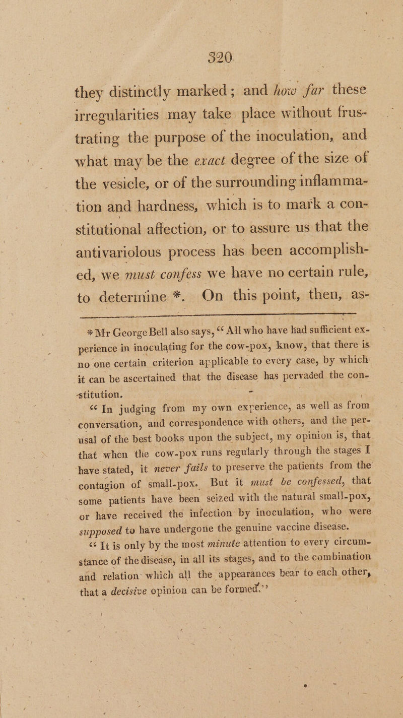 they distinctly marked; and how fur these irregularities may take place without frus- trating the purpose of the inoculation, and what may be the evact degree of the size of the vesicle, or of the surrounding inflamma- ~ tlon and hardness, which i is to mark a con- siihiohed affection, or to assure us that the antivariolous process has been accomplish- ed, we must confess we have no certain rule, to determine *. On this point, then, as- * Mr George Bell also says, ‘‘ All who have liad sufficient ex- perience in inoculating for the cow-pox, know, that there is. no one certain criterion ap plicable to every case, by which it can be ascertained that the ae ae has Lig pear the con- stitution. = ‘In judging from my own exrerience, as well as from ~ conversation, and correspondence with others, and the per- usal of the best books upon the subject, my opinion is, that. that when the cow- -pox runs regularly through the stages I have stated, it never fails to preserve the patients from the : contagion of small-pox. But it must be confessed, that some patients have been seized with the natural small. -pox, or have received the infection by _ inoculation, who were supposed ta have undergone the genuine vaccine disease. <¢ It is only by the most minute attention to every circum- stance of the disease, in all its stages, and to the combination and relation’ which all the appearances bear to each other, that a decistue opinion can be formed.’