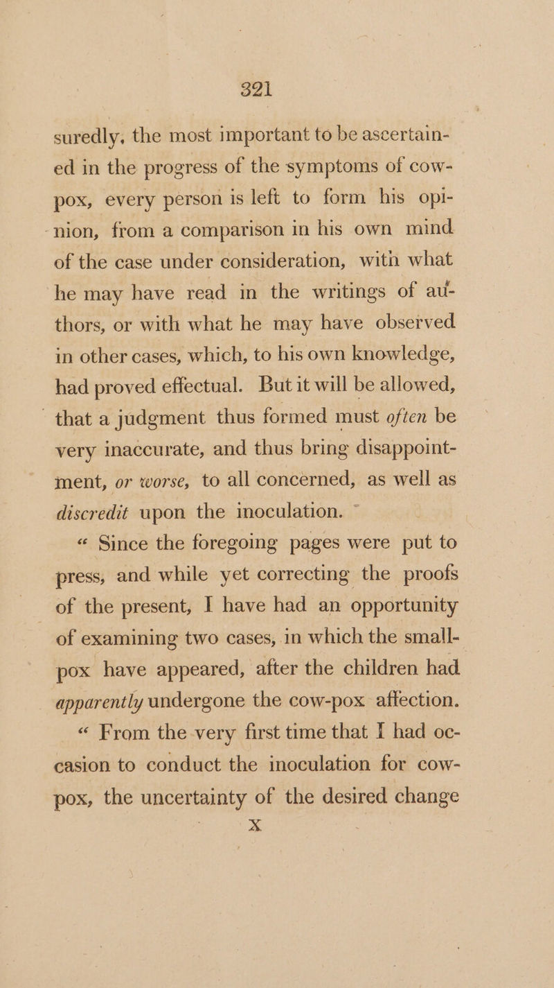 suredly, the most important to be ascertain- ed in the progress of the symptoms of cow- pox, every person is left to form his opi- -nion, from a comparison in his own mind of the case under consideration, witn what he may have read in the writings of au- thors, or with what he may have observed in other cases, which, to his own knowledge, had proved effectual. But it will be allowed, that a judgment thus formed must often be very inaccurate, and thus bring disappoint- ment, or worse, to all concerned, as well as discredit upon the imoculation. ~ « Since the foregoing pages were put to press, and while yet correcting the proofs of the present, I have had an opportunity of examining two cases, in which the small- pox have appeared, after the children had apparently undergone the cow-pox aftection. _ « From the very first time that I had oc- casion to conduct the inoculation for cow- pox, the uncertainty of the desired change