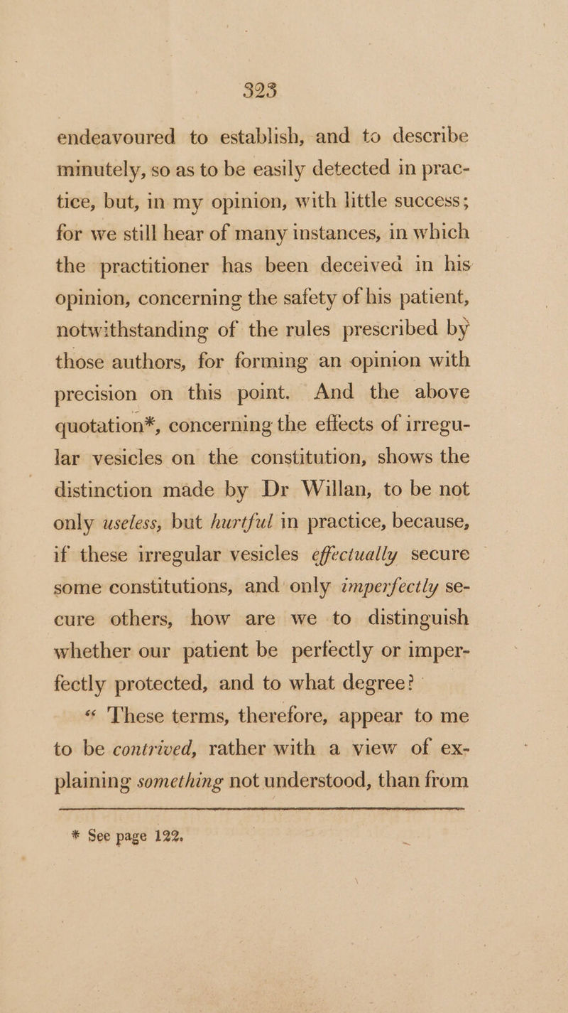 325 endeavoured to establish, and to describe minutely, so as to be easily detected in prac- tice, but, in my opinion, with little success; for we still hear of many instances, in which the practitioner has been deceived in his opinion, concerning the safety of his patient, notwithstanding of the rules prescribed by those authors, for forming an opinion with precision on this point. And the above quotation*, concerning the effects of irregu- lar vesicles on the constitution, shows the distinction made by Dr Willan, to be not only useless, but hurtful in practice, because, if these irregular vesicles effectually secure © some constitutions, and only zmperfectly se- cure others, how are we to distinguish whether our patient be perfectly or imper- fectly protected, and to what degree? | « These terms, therefore, appear to me to be contrived, rather with a view of ex- plaining something not understood, than from * See page 122,