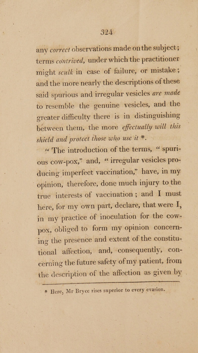 any correct observations made on the subject; terms contrived, under which the practitioner might scudk in case of failure, or mistake ;. and the more nearly the descriptions of these said spurious and irregular vesicles are made to resemble the genuine vesicles, and the ereater difficulty there is in distinguishing between them, the more effectually will this shield and protect those who use it *. «© The introduction of the terms, “ spuri- ous cow-pox,” and, “ irregular vesicles pro- ducing imperfect vaccination,’ have, in my opinion, therefore, done much injury to the true interests of vaccination; and I must here, for my own part, declare, that were I, in my practice of inoculation for the cow- pox, obliged to form my opinion concern- ing the presence and extent of the constitu- tonal affection, and, consequently, con- cerning the future safety of my patient, from the description of the affection as given by | FS eo en nee ana enmnn emaes o DET Ca * Here, Mr Bryce rises superior to every evasion.