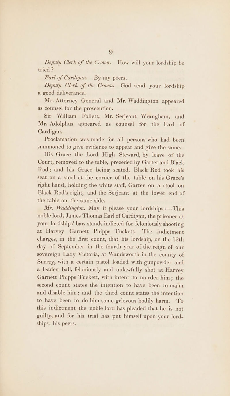 Deputy Clerk of the Crown. How will your lordship be tried ? Earl of Cardigan. By my peers. Deputy Clerk of the Crown. God send your lordship a good deliverance. Mr. Attorney General and Mr. Waddington appeared as counsel for the prosecution. Sir William Follett, Mr. Serjeant Wrangham, and Mr. Adolphus appeared as counsel for the Earl of Cardigan. Proclamation was made for all persons who had been summoned to give evidence to appear and give the same. His Grace the Lord High Steward, by leave of the Court, removed to the table, preceded by Garter and Black Rod; and his Grace being seated, Black Rod took his seat on a stool at the corner of the table on his Grace’s right hand, holding the white staff, Garter on a stool on Black Rod’s right, and the Serjeant at the lower end of the table on the same side. Mr. Waddington. May it please your lordships :—-This noble lord, James Thomas Ear] of Cardigan, the prisoner at your lordships’ bar, stands indicted for feloniously shooting at Harvey Garnett Phipps Tuckett. The indictment charges, in the first count, that his lordship, on the 12th day of September in the fourth year of the reign of our sovereign Lady Victoria, at Wandsworth in the county of Surrey, with a certain pistol loaded with gunpowder and a leaden ball, feloniously and unlawfully shot at Harvey Garnett Phipps Tuckett, with intent to murder him; the second count states the intention to have been to maim and disable him; and the third count states the intention to have been to do him some grievous bodily harm. ‘To this indictment the noble lord has pleaded that he is not guilty, and for his trial has put himself upon your lords ships, his peers.