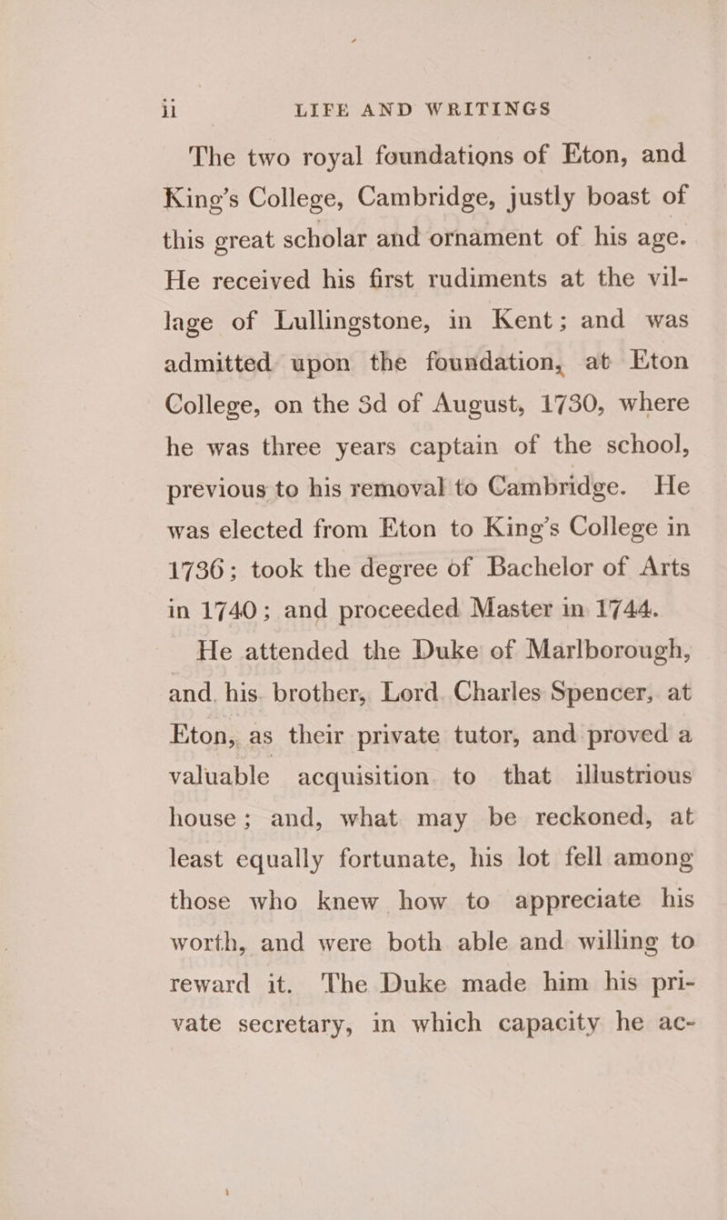 The two royal foundations of Eton, and King’s College, Cambridge, justly boast of this great scholar and ornament of his age. He received his first rudiments at the vil- lage of Lullingstone, in Kent; and was admitted upon the foundation, at Eton College, on the Sd of August, 1730, where he was three years captain of the school, previous to his removal to Cambridge. He was elected from Eton to King’s College in 1736; took the degree of Bachelor of Arts in 1740; and proceeded Master in 1744. He attended the Duke of Marlborough, and. his. brother, Lord. Charles Spencer, at Eton, as their private tutor, and proved a valuable acquisition to that illustrious house; and, what. may be reckoned, at least equally fortunate, his lot fell among those who knew how to appreciate his worth, and were both able and willing to reward it. The Duke made him his pri- vate secretary, in which capacity he ac-