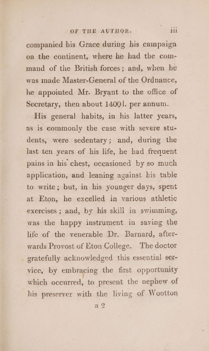 companied his Grace during his campaign on the continent, where he had the com- mand of the British forces; and, when he was made Master-General of the Ordnance, he appointed Mr. Bryant to the office of Secretary, then about 14001. per annum. His general habits, in his latter years, as is commonly the case with severe stu- dents, were sedentary; and, during the last ten years of his life, he had frequent pains in his chest, occasioned by so much application, and leaning against his table to write; but, in his younger days, spent at Eton, he excelled in various athletic exercises ; and, by his skill in swimming, was the happy instrument in saving the life of the venerable Dr. Barnard, after- wards Provost of Eton College. The doctor oratefully acknowledged this essential ser- vice, by embracing the first opportunity which occurred, to present the nephew of his preserver with the living of Wootton a 2