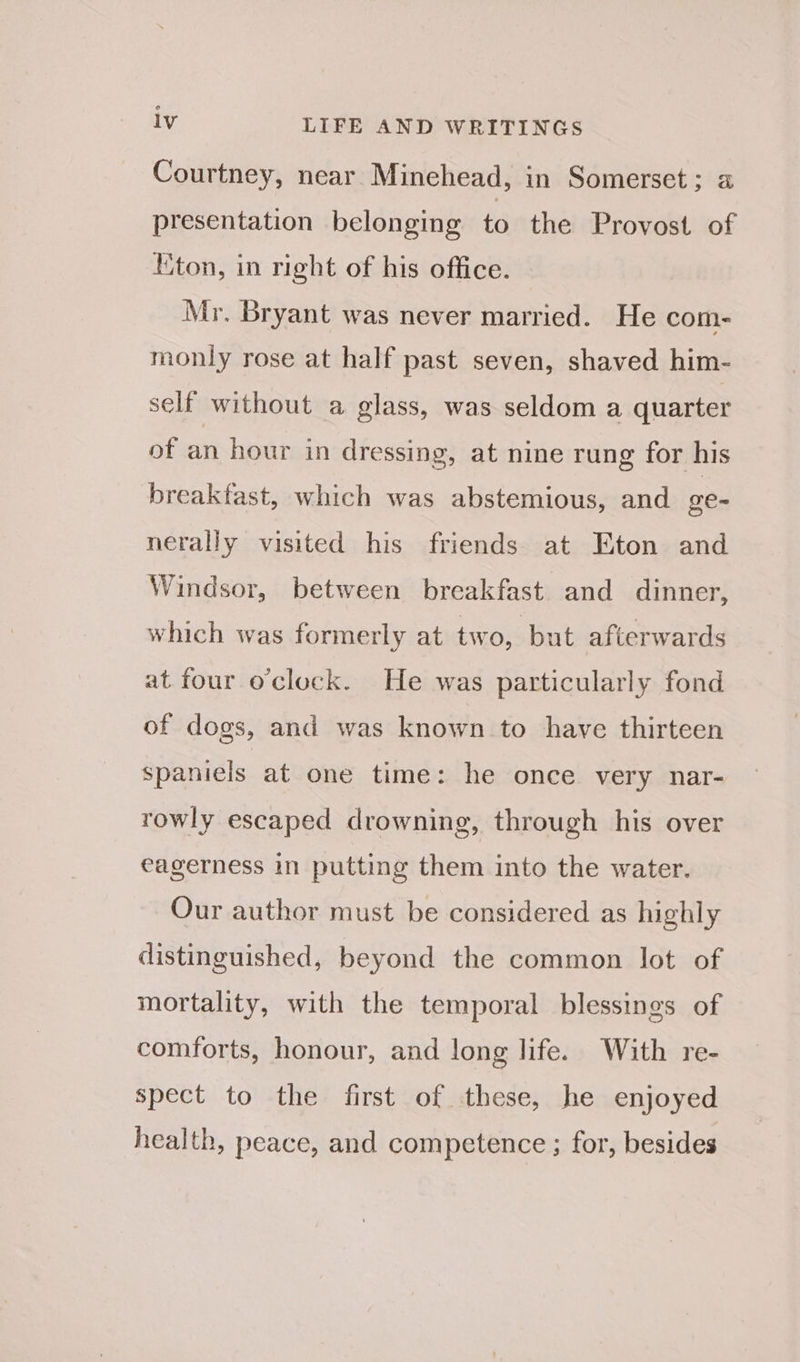 Courtney, near Minehead, in Somerset; a presentation belonging to the Provost of liton, in right of his office. Mr. Bryant was never married. He com- monly rose at half past seven, shaved him- self without a glass, was seldom a quarter of an hour in dressing, at nine rung for his breakfast, which was abstemious, and oe- nerally visited his friends at Eton and Windsor, between breakfast and dinner, which was formerly at two, but afterwards at four o'clock. He was particularly fond of dogs, and was known to have thirteen spaniels at one time: he once very nar- rowly escaped drowning, through his over eagerness in putting them into the water. Our author must be considered as highly distinguished, beyond the common lot of mortality, with the temporal blessings of comforts, honour, and long life. With re- spect to the first of these, he enjoyed health, peace, and competence ; for, besides