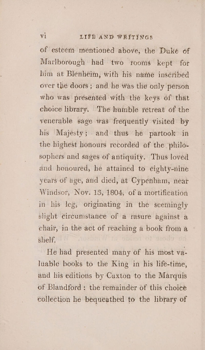 of esteem mentionéd above, the Duké of Marlborough had two rooms kept for him at Blenheim, with his name inscribed over the doots ; and he Was the only pérson who was presented with thé keys of that choice library. The humble retreat of the venerable sage was frequently visited by his Majesty; and thus he partook in the highest hofiours recorded of the ‘philo- sophers and sages of antiquity. Thus loved dnd honoured, he attained to éeighty-nine years of age, and died, at Cypenham, near Windsor, Nov. 13, 1804, of a mortification in his leg, originating in the seemingly slight Circumstance of a rasure against a chair, in the act of reaching a book from a shelf, He had presented many of his most va- luablé books to the King in his life-time, and his editions by Caxton to the Marquis of Blandford : the remainder of this choice collection he bequeathed to the library of