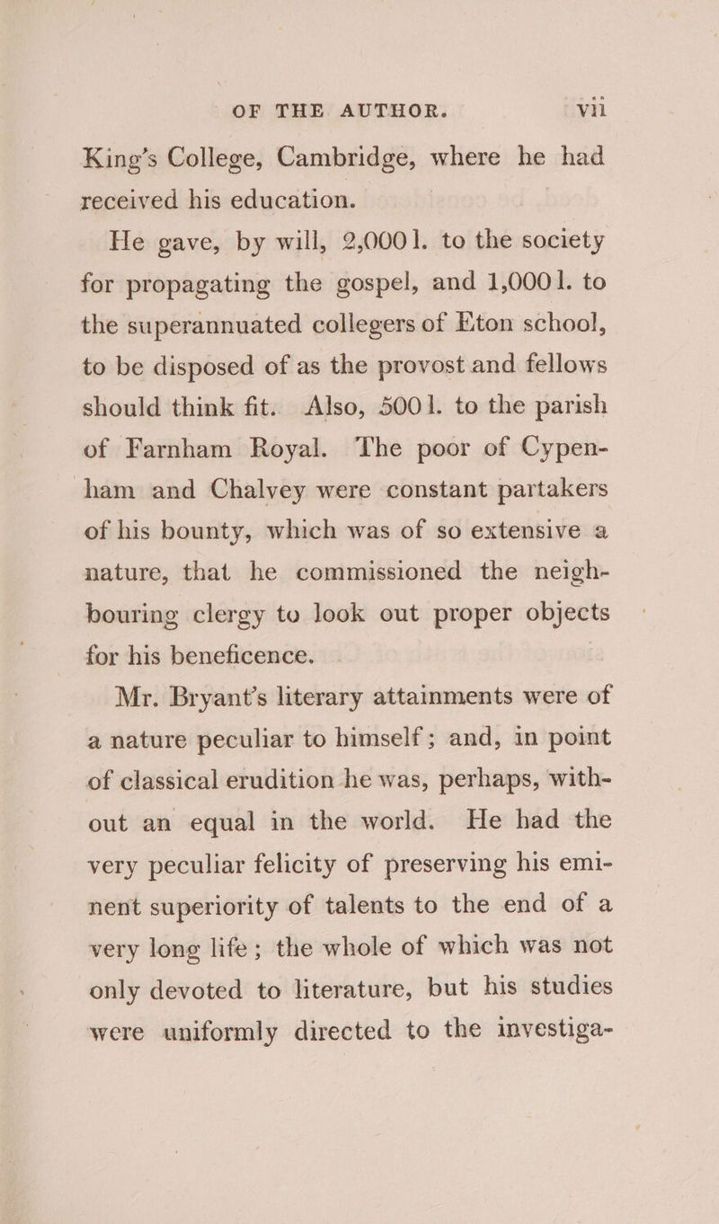 King’s College, Cambridge, where he had received his education. He gave, by will, 2,0001. to the society for propagating the gospel, and 1,0001. to the superannuated collegers of Eton school, to be disposed of as the provost and fellows should think fit. Also, 5001. to the parish of Farnham Royal. The poor of Cypen- ham and Chalvey were constant partakers of his bounty, which was of so extensive a nature, that he commissioned the neigh- bouring clergy to look out proper objects for his beneficence. Mr. Bryant’s literary attainments were of a nature peculiar to himself; and, in point of classical erudition he was, perhaps, with-~ out an equal in the world. He had the very peculiar felicity of preserving his emi- nent superiority of talents to the end of a very long life; the whole of which was not only devoted to literature, but his studies were uniformly directed to the investiga-