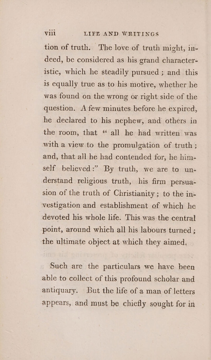 tion of truth. The love of truth might, in- deed, be considered as his grand character- istic, which he steadily pursued ; and this is equally true as to his motive, whether he was found on the wrong or right side of the question. A few minutes before he expired, he declared to his nephew, and others in the room, that “ all he had written was with a view to the promulgation of truth ; and, that all he had contended for, he him- self believed:” By truth, we are to un- derstand religious truth, his firm persua- sion of the truth of Christianity ; to the in- vestigation and establishment of which he , devoted his whole life. This was the central point, around which all his labours turned ; the ultimate object at which they aimed, Such are the particulars we have been able to collect of this profound scholar and antiquary. But the life of a man of letters appears, and must be chiefly sought for in