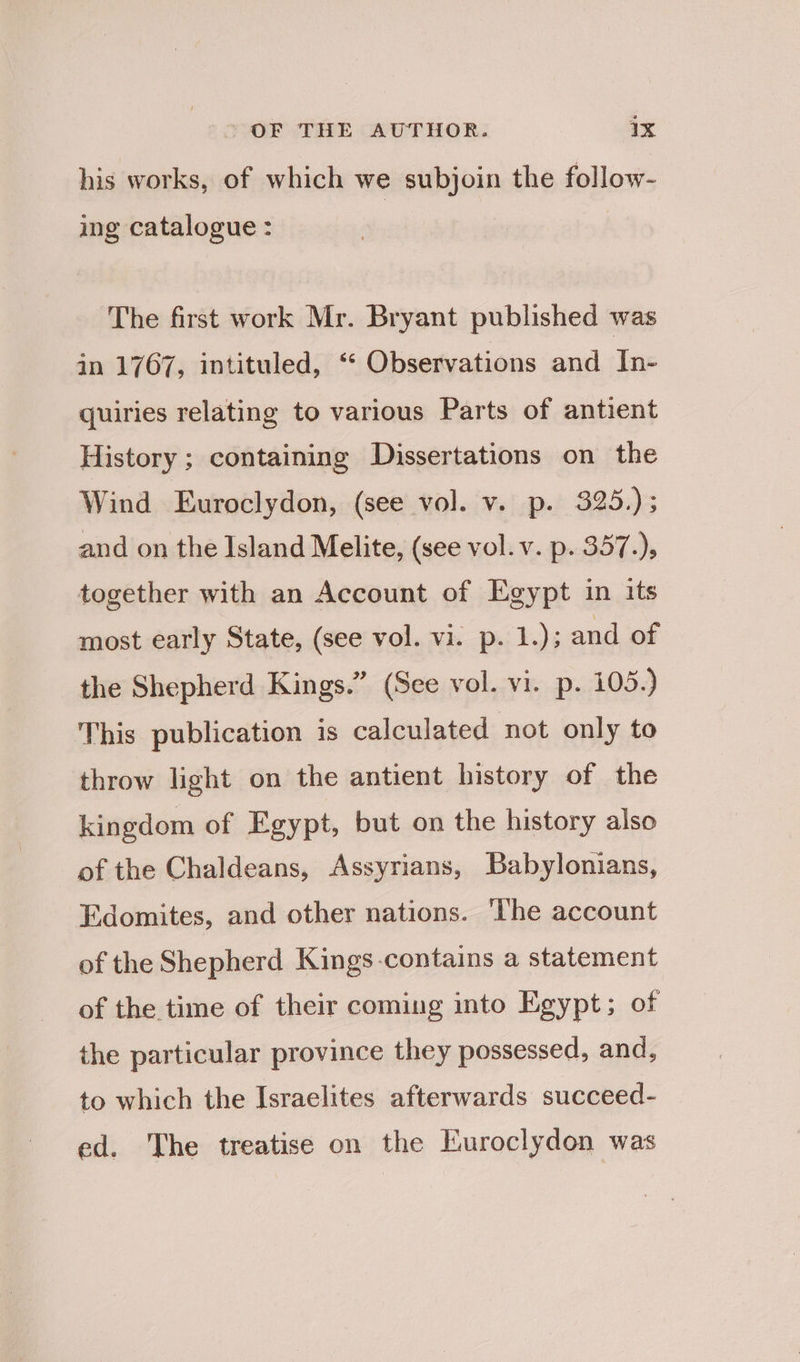 his works, of which we subjoin the follow- ing catalogue : The first work Mr. Bryant published was in 1767, intituled, ‘“ Observations and In- quiries relating to various Parts of antient History ; containing Dissertations on the Wind Euroclydon, (see vol. v. p. 325.); and on the Island Melite, (see vol. v. p. 357.), together with an Account of Egypt in its most early State, (see vol. vi. p. 1.); and of the Shepherd Kings.” (See vol. vi. p. 105.) This publication is calculated not only to throw light on the antient history of the kingdom of Egypt, but on the history also of the Chaldeans, Assyrians, Babylonians, Edomites, and other nations. ‘The account of the Shepherd Kings-contains a statement of the time of their coming into Egypt; of the particular province they possessed, and, to which the Israelites afterwards succeed- ed. The treatise on the Euroclydon was