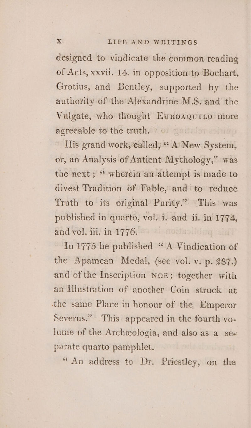 designed to vindicate the common reading of Acts, xxvii. 14. in opposition to Bochart, Grotius, and Bentley, supported by the authority of the Alexandrine M.S. and the Vulgate, who thought EvroaauiLo more agreeable to the truth. His grand work, called, “ A’ New S ystem, or, an Analysis of Antient Mythology,” was the next; “ wherein an attempt is made to divest Tradition of Fable, and to reduce Truth to its original Purity.” “This was published in quarto, vol. i. and ii. in — and vol. ili. in 1776. | : In 1775 he published “ A Vindication of the Apamean Medal, (see vol. v. p. 287.) and of the Inscription Noz; together with an Illustration of another Coin struck at ‘the same Place in honour of the Emperor Severus.” This appeared in the fourth vo- lume of the Archzologia, and also as a se~ parate quarto pamphlet. “An address to Dr. Priestley, on the