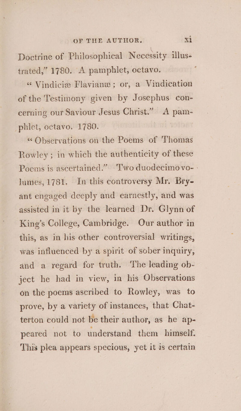 Doctrine of Philosophical Necessity illus- trated,” 1780. A pamphlet, octavo. ‘“ Vindicie Flavianw; or, a Vindication of the Testimony given by Josephus con- cerning our Saviour Jesus Christ.” A pam- phiet, octavo. 1780. | | “ Observations on the Poems of Thomas Rowley; in which the authenticity of these Poems is ascertained.” ‘Two duodecimo vo- - lumes, 1781. In this controversy Mr. Bry- ant engaged deeply and earnestly, and was assisted in it by the learned Dr. Glynn of King’s College, Cambridge. Our author in this, as in his other controversial writings, was influenced by a spirit of sober inquiry, and a regard for truth. ‘The leading ob- ject he had in view, in his Observations on the poems ascribed to Rowley, was to prove, by a variety of instances, that Chat- terton could not be their author, as he ap- | peared not to understand them himself. This plea appears specious, yet it is certain
