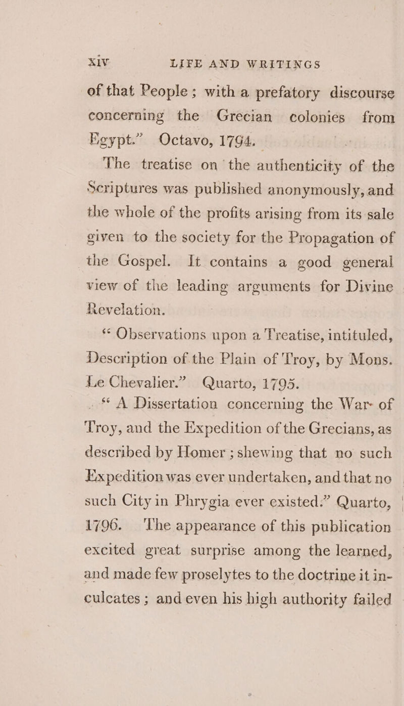 of that People; with a prefatory discourse concerning the Grecian colonies from Egypt.” Octavo, 1794. | The treatise on the authenticity of the Scriptures was published anonymously, and the whole of the profits arising from its sale given to the society for the Propagation of the Gospel. It contains a good general view of the leading arguments for Divine Revelation. ‘* Observations upon a Treatise, intituled, Description of the Plain of 'Troy, by Mons. ile Chevalier.” Quarto, 1795. . “* A Dissertation concerning the War of ‘Troy, and the Expedition of the Grecians, as described by Homer ; shewing that no such Expedition was ever undertaken, and that no such City in Phrygia ever existed.” Quarto, 1796. ‘The appearance of this publication and made few proselytes to the doctrine it in- culcates ; and even his high authority failed