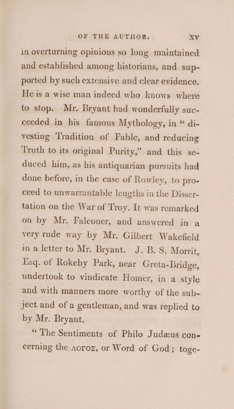 in overturning opinions so long maintained and established among historians, and sup- ported by such extensive and clear evidence. He is a wise man indeed who knows where to stop. Mr. Bryant had wonderfully suc- ceeded in his famous Mythology, in * di- vesting ‘Tradition of Fable, and reducing Truth to its original Purity,” and this se- duced him, as his antiquarian pursuits had done before, in the case of Rowley, to pro- ceed to unwarrantable lengths in the Disser- tation on the War of Troy. It was remarked on by Mr. Falconer, and answered in. a very rude way by Mr. Gilbert Wakefield in a letter to Mr. Bryant. J. B.S. Morrit, Esq. of Rokeby Park, near Greta-Bridge, undertook to vindicate Homer, in a style and with manners more worthy of the sub- ject and of a gentleman, and was replied to by Mr. Bryant. ) “The Sentiments of Philo Judeus con- cerning the aoroz, or Word of God; toge-