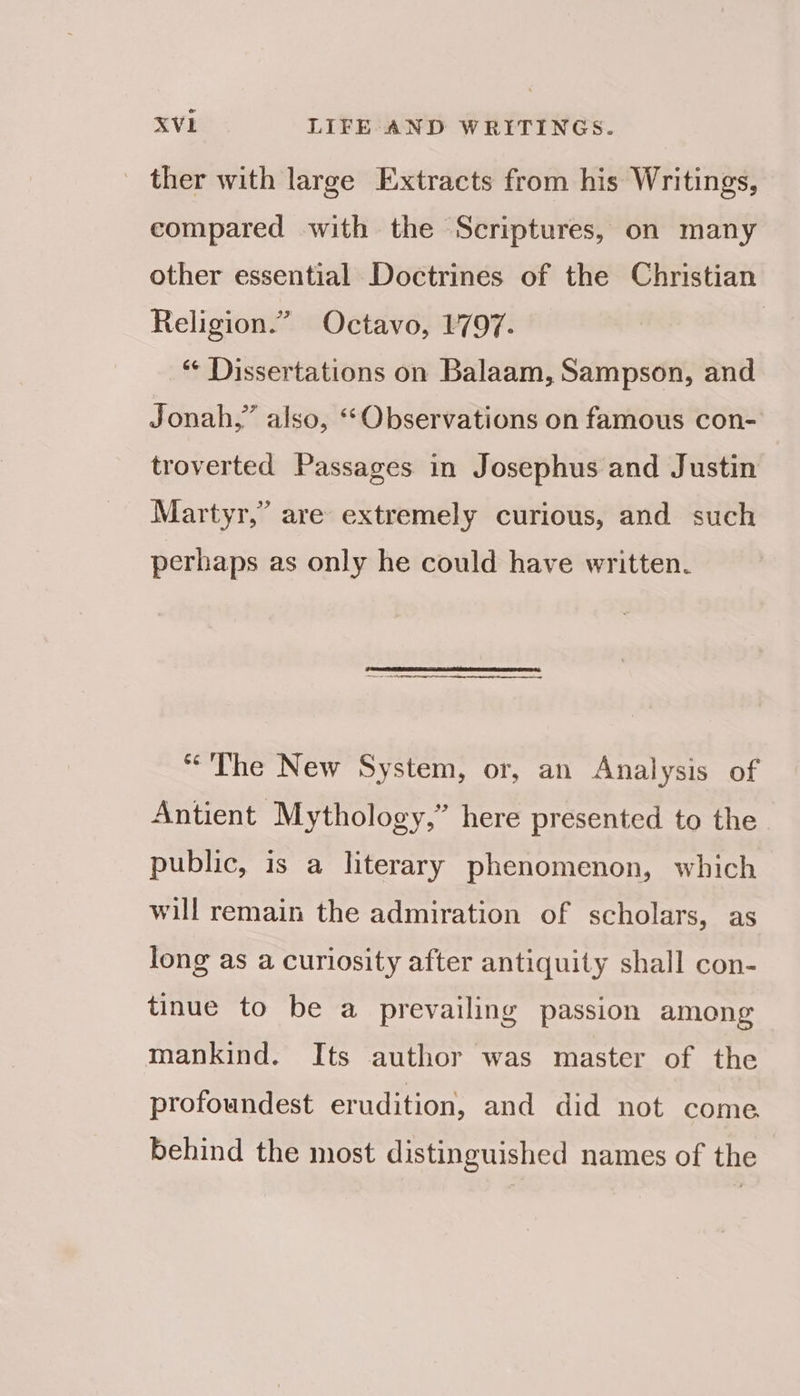 _ ther with large Extracts from his Writings, compared with the Scriptures, on many other essential Doctrines of the Christian Religion.” Octavo, 1797. | “ Dissertations on Balaam, Sampson, and Jonah,” also, ‘“Observations on famous con- troverted Passages in Josephus and Justin Martyr,” are extremely curious, and such perhaps as only he could have written. “The New System, or, an Analysis of Antient Mythology,” here presented to the public, is a literary phenomenon, which will remain the admiration of scholars, as long as a curiosity after antiquity shall con- tinue to be a prevailing passion among mankind. Its author was master of the profoundest erudition, and did not come behind the most distinguished names of the