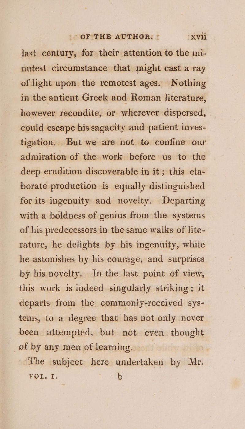 -- OF THE AUTHOR, : xXVi last century, for their attention to the mi- nutest circumstance that might cast a ray of light upon the remotest ages. Nothing in the antient Greek and Roman literature, however recondite, or wherever dispersed, | could escape his sagacity and patient inves- tigation. But we are not to confine our admiration of the work before us to the deep erudition discoverable in it ; this ela- borate production is equally distinguished for its ingenuity and novelty. Departing with a boldness of genius from the systems of his predecessors in the same walks of lite- rature, he delights by his ingenuity, while he astonishes by his courage, and surprises by his novelty. In the last point of view, this work is indeed singularly striking ; it departs from the commoniy-received sys- tems, to a degree that has not only never been attempted, but not even thought of by any men of learning. | | ‘The subject here undertaken by Mr. VOL. I. b
