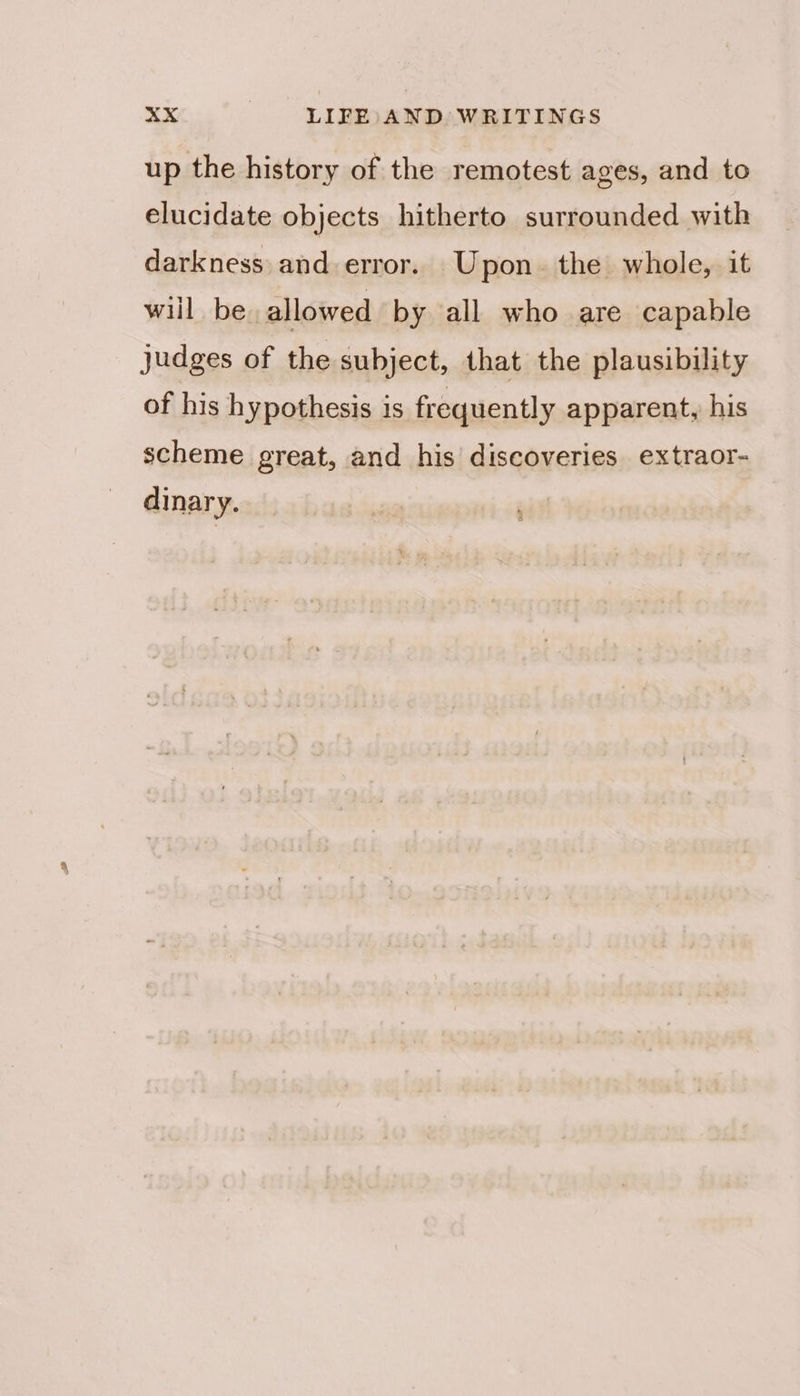 up the history of the remotest ages, and to elucidate objects hitherto surrounded with darkness: and error. Upon. the whole, it wiil be. allowed by all who are capable judges of the subject, that the plausibility of his hypothesis is frequently apparent, his scheme great, and his discoveries extraor- dinary.