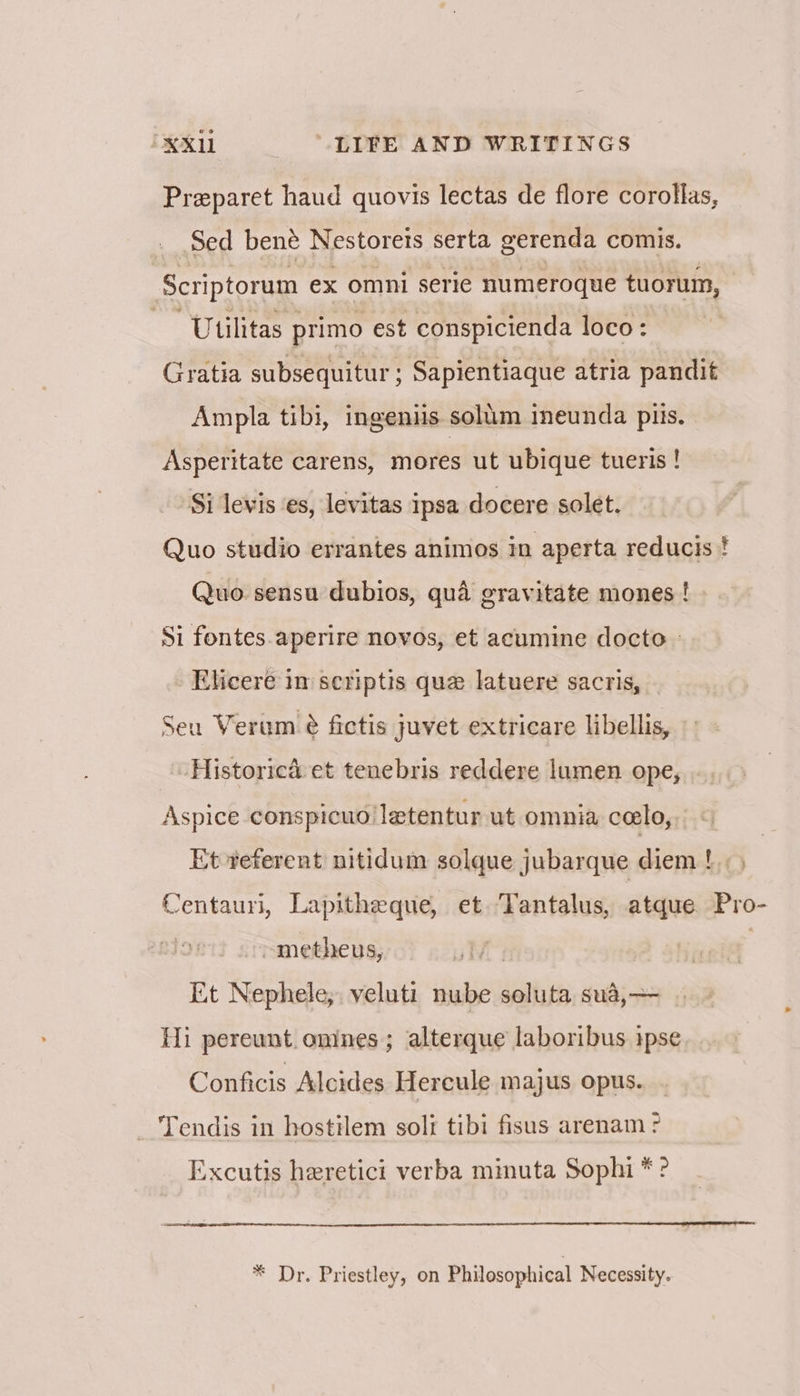 Preparet haud quovis lectas de flore corollas, Sed bené Nestorets serta gerenda comis. Scriptorum ex omni serie numeroque tuorum, - Utilitas primo est conspicienda loco: Gratia subsequitur ; Sapientiaque atria pandit Ampla tibi, ingeniis solum ineunda piis. Asperitate carens, mores ut ubique tueris! Si levis ‘es, levitas ipsa docere solet. Quo studio errantes animos in aperta reducis ! Quo. sensu dubios, qua gravitate mones ! Si fontes.aperire novos, et acumine docto » _Elicere im seriptis que latuere sacris, Seu Verum é fictis juvet extricare libellis, Historica et tenebris reddere lumen ope, Aspice conspicuo!letentur ut omnia ceelo, | Et referent nitidum solque jubarque diem !. ) Centauri, Lapitheque, et ‘Tantalus, atque Pro- ~metheus, | | Et Nephele; veluti nube soluta sua,— Hi pereunt. onines; alterque laboribus ipse Conficis Alcides Hercule majus opus. _ Tendis in hostilem solf tibi fisus arenam > Excutis heretici verba mimuta Sophi * ° * Dr. Priestley, on Philosophical Necessity.