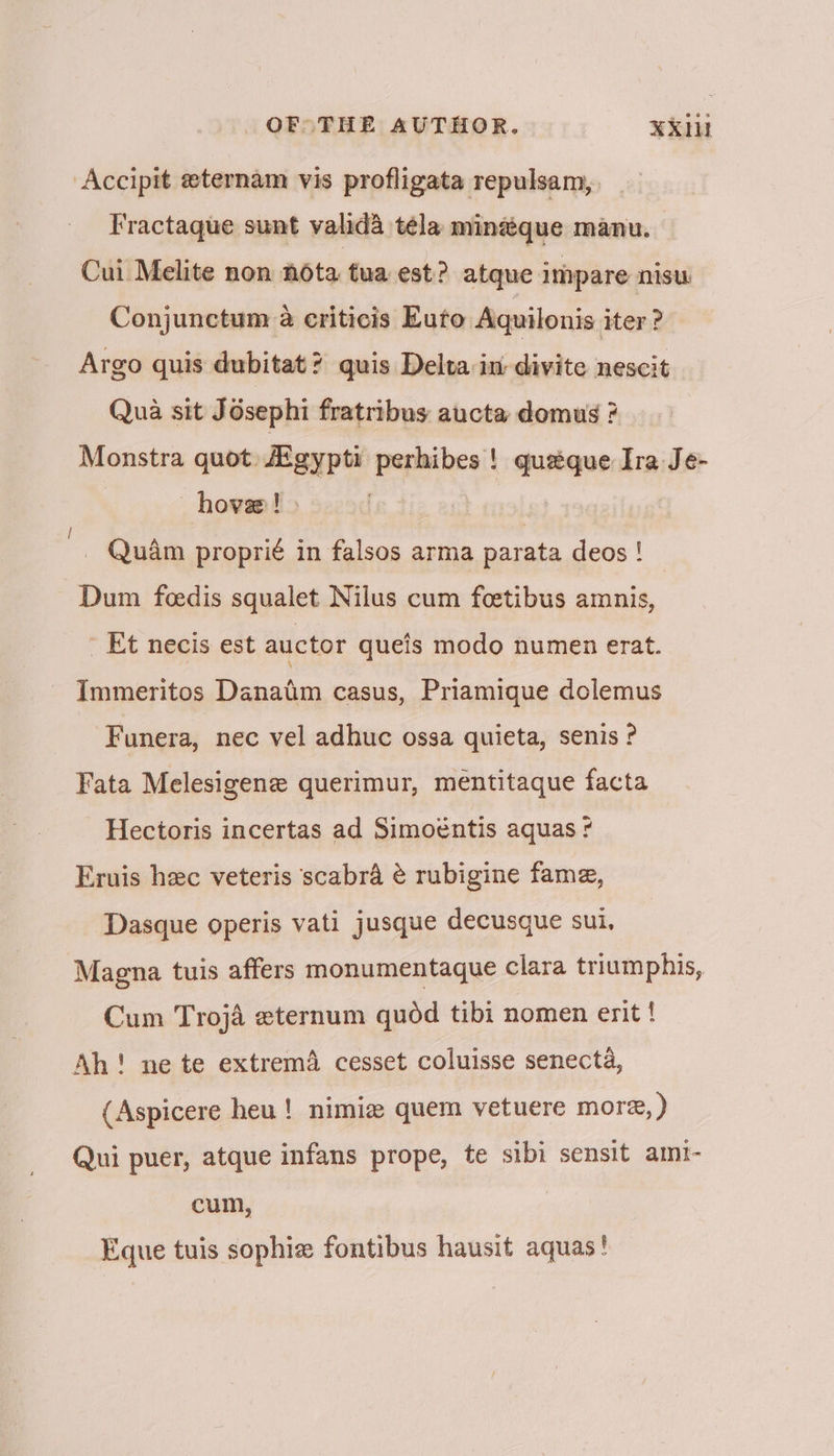 Accipit eternam vis profligata repulsam, Fractaque sunt valida téla minaéque manu. Cui Melite non nota tua est? atque impare nisu Conjunctum a criticis Euto Aquilonis iter ? Argo quis dubitat? quis Delta in divite nescit Qua sit Jésephi fratribus aucta domus ? Monstra quot Atgypti perhibes ! quaque Ira Je- hove! » zs Quam proprié in falsos arma parata deos ! Dum feedis squalet Nilus cum foetibus amnis, Et necis est auctor queis modo numen erat. Immeritos Danatim casus, Priamique dolemus Funera, nec vel adhuc ossa quieta, senis ? Fata Melesigene querimur, mentitaque facta Hectoris incertas ad Simoéntis aquas ¢ Eruis hec veteris scabra é rubigine fame, Dasque operis vati jusque decusque sui, Magna tuis affers monumentaque clara triumphis, Cum Trojé zternum quod tibi nomen erit ! Ah! ne te extrema cesset coluisse senecta, (Aspicere heu! nimiz quem vetuere more, ) Qui puer, atque infans prope, te stbi sensit amt- cum, | Eque tuis sophie fontibus hausit aquas!