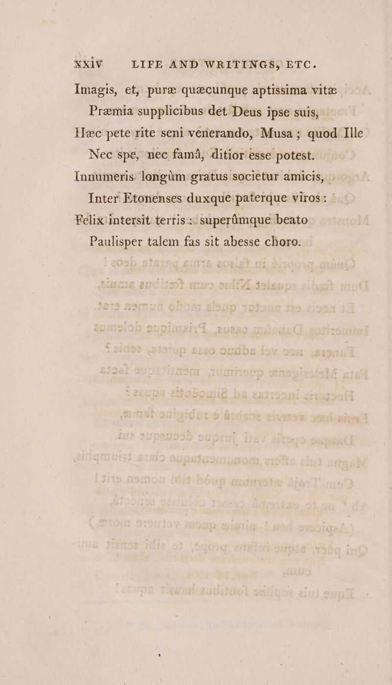 Imagis, et, pure quecunque aptissima vite Pramia supplicibus det Deus ipse suis, — lec pete rite seni venerando, Musa; quod TIlle Nec spe, nec fam, ditior esse potest. Innumeris longum gratus societur amicis, » Inter Etonenses duxque:paterque viros: | Felixintersit terris « superimque beato Paulisper talem fas sit abesse chore.