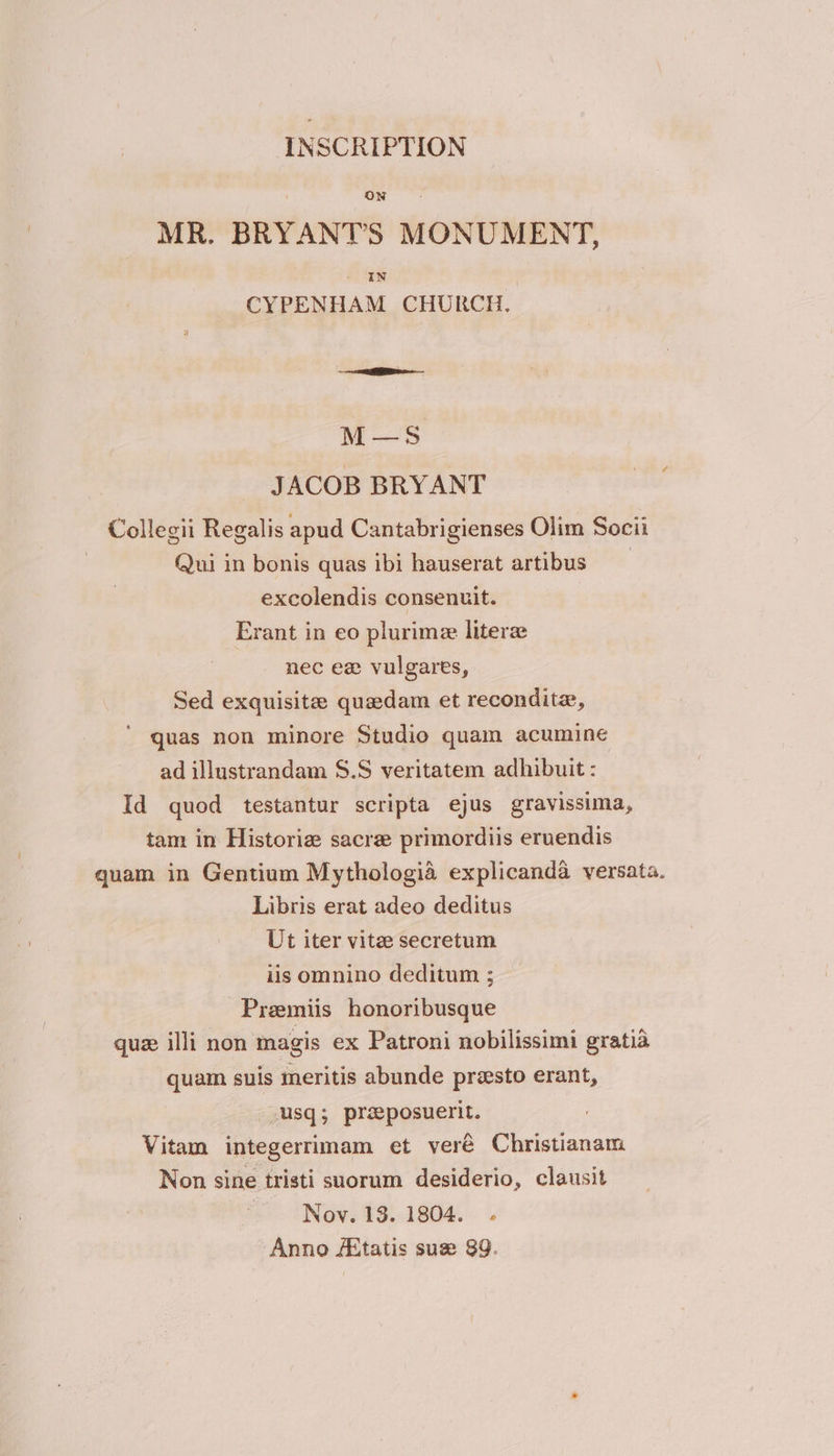 INSCRIPTION ON MR. BRYANT’S MONUMENT, In CYPENHAM CHURCH. M—S5 JACOB BRYANT Collegii Regalis apud Cantabrigienses Olim Socii Qui in bonis quas ibi hauserat artibus excolendis consenuit. Erant in eo plurimee literz nec ex vulgares, Sed exquisite quedam et reconditz, quas non minore Studio quam acumine ad illustrandam S$.S veritatem adhibuit : Id quod testantur scripta ejus gravissima, tam in Historie sacre primordiis eruendis quam in Gentium Mythologia explicanda versata. Libris erat adeo deditus Ut iter vite secretum iis omnino deditum ; Premiis honoribusque quz illi non magis ex Patroni nobilissimi gratia quam suis meritis abunde presto erant, | sq; preeposuerit. Vitam integerrimam et veré Christianam Non sine tristi suorum desiderio, clausit Nov. 13. 1804. . Anno AXtatis sux 89.