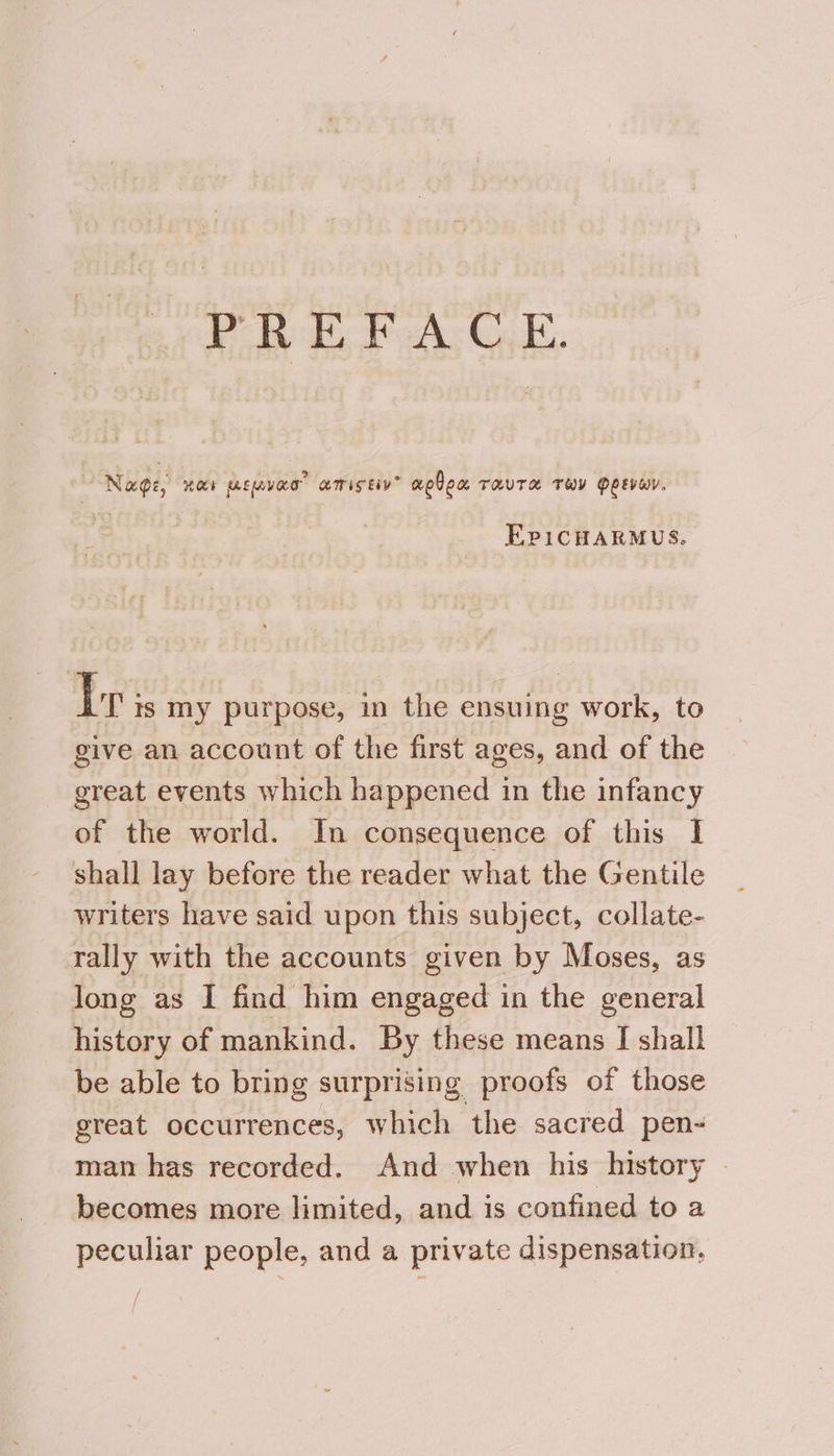 PREFACE. Nage, paca) ELVES AMIS EY” aelon TRUTH THY PLEVHY. EpicHaRMUs. Ir is my purpose, in the ensuing work, to give an account of the first ages, and of the great events which happened in the infancy of the world. In consequence of this I shall lay before the reader what the Gentile writers have said upon this subject, collate- rally with the accounts given by Moses, as long as I find him engaged in the general history of mankind. By these means I shall be able to bring surprising proofs of those great occurrences, which the sacred pen- man has recorded. And when his history © becomes more limited, and is confined to a peculiar people, and a private dispensation,