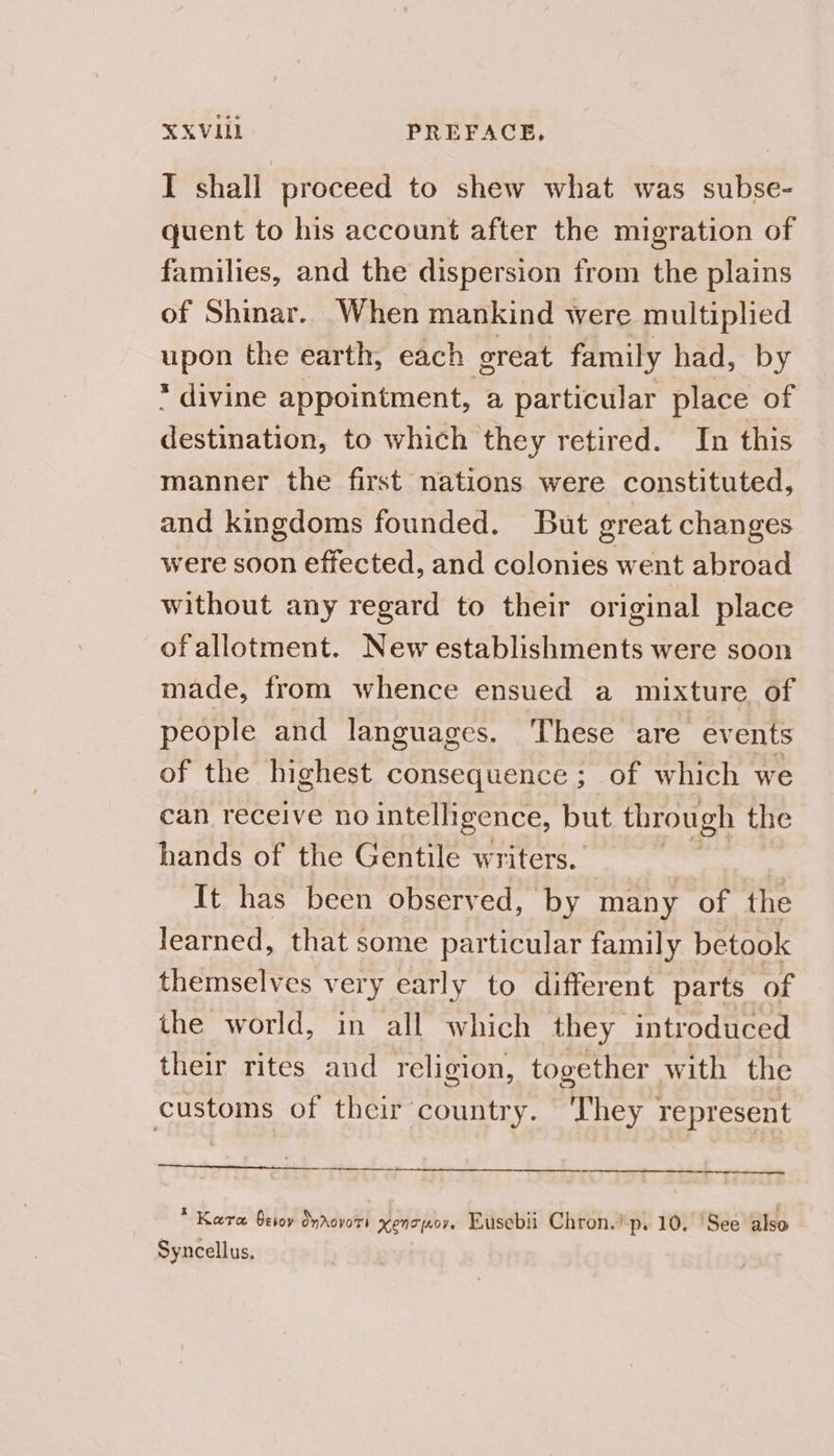 XXVIULL PREFACE, I shall proceed to shew what was subse- quent to his account after the migration of families, and the dispersion from the plains of Shinar.. When mankind were multiplied upon the earth, each oreat family had, by * divine appointment, a particular place of destination, to which they retired. In this manner the first nations were constituted, and kingdoms founded. But great changes were soon effected, and colonies went abroad without any regard to their original place ofallotment. New establishments were soon made, from whence ensued a mixture of people and languages. These are events of the highest consequence ; of which we can receive no intelligence, but through the hands of the Gentile writers. 7 It has been observed, by many of the learned, that some particular family betook themselves very early to different parts of the world, in all which they introduced their rites and religion, together with the customs of their country. 'They represent — * Kara Gesoy Onrovors KENT A0V. Eusebii Chron.’ p. 10. ‘See also Syncellus,