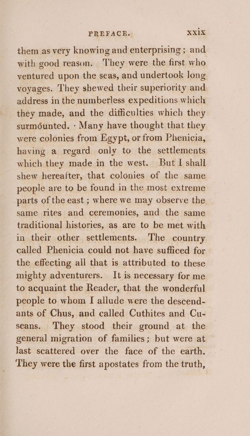 them as very knowing and enterprising ; and with good reason. They were the first who ventured upon the seas, and undertook long voyages. They shewed their superiority and. address in the numberless expeditions which | they made, and the difficulties which they surmounted. - Many have thought that they were colonies from Egypt, or from Phenicia, having a regard only to the settlements which they made in the west. But I shall shew hereafter, that colonies of the same people are to be found in the most extreme parts of the east ; where we may observe the same rites and ceremonies, and the same traditional histories, as are to be met with in their other settlements. The country called Phenicia could not have sufficed for the effecting all that 1s attributed to these mighty adventurers. It is necessary for me to acquaint the Reader, that the wonderful people to whom I ailude were the descend- ants of Chus, and called Cuthites and Cu- seans. They stood their ground at the general migration of families; but were at last scattered over the face of the earth. _ They were the first apostates from the truth,