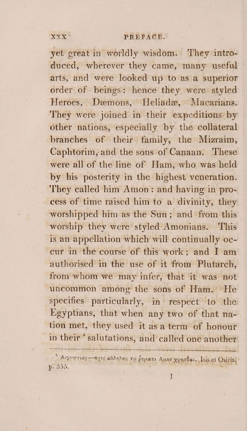 yet great in worldly wisdom. They intro- duced, wherever they came, many useful arts, and were looked up to as a superior order of beings: hence they were styled Heroes, , Demons, Heliade, Macarians. They were joined in their expeditions by Other nations, especially by the collateral branches of their family, the Mizraim, Caphtorim, and the sons of Canaan. These were all of the line of Ham, who was held by his posterity in the highest veneration. | They called him Amon: and having in pro- cess of time raised him to a divinity, they worshipped him as the Sun; and from this worship they were styled Amonians. This is an appellation which will continually oc- eur in the course of this work; and I am authorised in the use of it from Plutarch, from whom we may infer, that it was not uncommon among the sons of Ham. He specifies particularly, im respect to the Egyptians, that when any two of that na- tion met, they used it asa term of honour in their * salutations, and called one another 2 Aiyumriag ~—meo¢ ahanarus Ty nats Auay vengbas. Isis et Osiris) Pp: 305. , ]