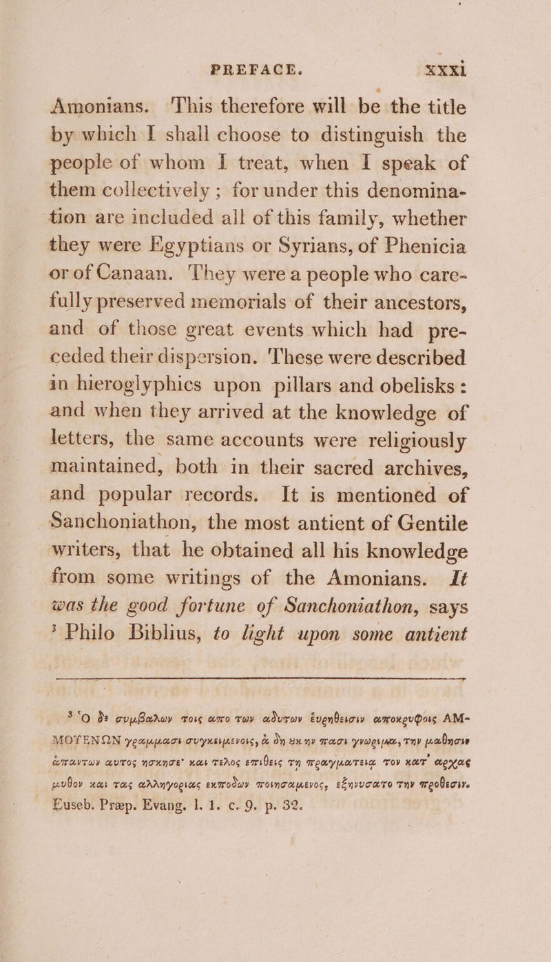 Amonians. This therefore will be the title by which I shall choose to distinguish the people of whom I treat, when I speak of them collectively ; for under this denomina- tion are included all of this family, whether they were Egyptians or Syrians, of Phenicia orof Canaan. They were a people who care- fully preserved memorials of their ancestors, and of those great events which had _pre- ceded their dispersion. ‘These were described in hieroglyphics upon pillars and obelisks : and when they arrived at the knowledge of letters, the same accounts were religiously maintained, both in their sacred archives, and popular records. It is mentioned of Sanchoniathon, the most antient of Gentile writers, that he obtained all his knowledge from some writings of the Amonians. I¢ was the good fortune of Sanchoniathon, says * Philo Biblius, to Light upon some antient 3*o $s gupParwy Tors aro Tay aduray Evenberory amoxeuPors AM-~ MOYTENOQN YCU|A{ALTE TVYXELLEVONC, & On Bx NY TAHT YvWes ne, TY pabnow “TATU avTos nounoe’ nas TEACS EmsOess TH WEAYUATEL TOV xar MEH AE pudoy HOt TS MAANYoRIas exmroowy TOWNTALIAEVOSs eEnvucaro Tny meobecive Euseb. Prep. Evang. 1. 1. c.9. p. 32.