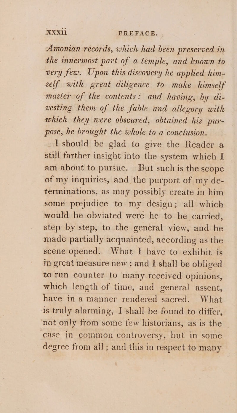 Amoman records, which had been preserved in the innermost part of a temple, and known to very few. Upon this discovery he applied him- self with great diligence to make himself master of the contents: and having, by di- vesting them of the fable and allegory with which they were obscured, obtained his pur- pose, he brought the whole to a conclusion. I should be glad to give the Reader a still farther insight into the system which I am about to pursue. But such is the scope of my inquiries, and the purport of my de- terminations, as may possibly create in him some prejudice to my design; all which would be obviated were he to be carried, step by step, to the general view, and be made partially acquainted, according as the scene opened. What I have to exhibit is m great measure new ; and I shall be obliged to run counter to many received opinions, which length of time, and general assent, have in a manner rendered sacred. What 1s truly alarming, I shall be found to differ, not only from some few historians, as is the case in common controversy, but in some degree from all; and this in respect to many