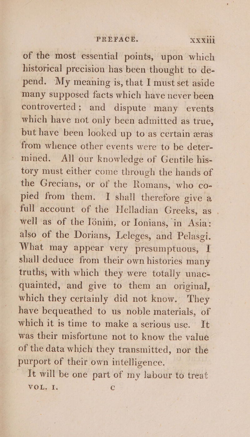 of the most essential points, upon which historical precision has been thought to de- pend. My meaning is, that I must set aside many supposed facts which have never been controverted; and dispute many events which have not only been admitted as true, but have been looked up to:as certain eras from whence other events were to be deter- mined. All our knowledge of Gentile his- tory must either come through the hands of the Grecians, or of the Romans, who co- pied from them. TI shall therefore give a full account of the Helladian Greeks, as , well as of the Iénim, or Ionians, in Asia: also of the Dorians, Leleges, and Pelasgi. What. may appear very presumptuous, | shall deduce from their own histories many truths, with which they were totally unac- quainted, and give to them an original, which they certainly did not know. They have bequeathed to us noble materials, of which it is time to make a serious use. It was their misfortune not to know the value _of the data which they transmitted, nor the purport of their own intelligence. ~ It will be one part of my labour to treat ¥OL,.Ti C
