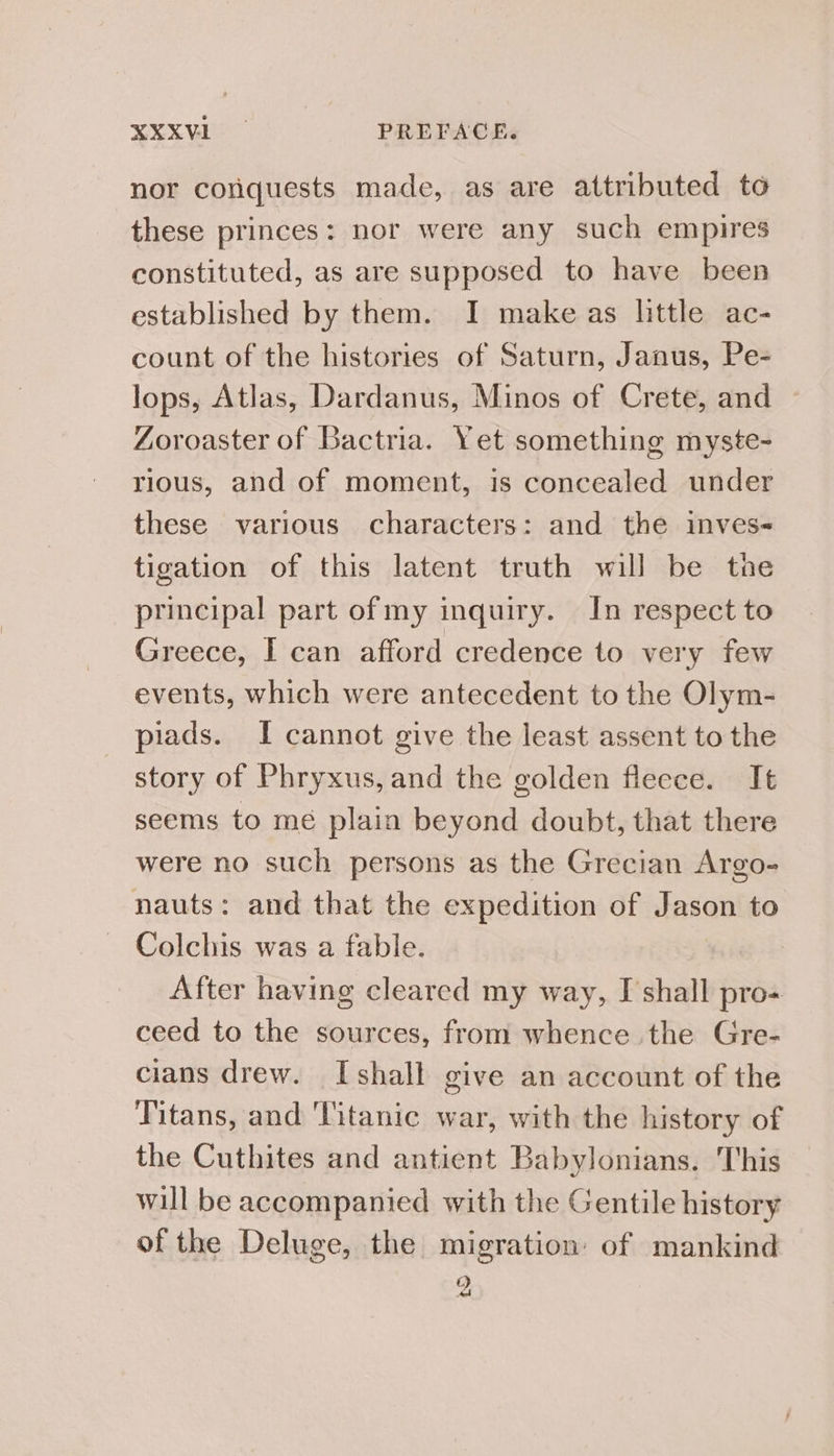 nor conquests made, as are attributed to these princes: nor were any such empires constituted, as are supposed to have been established by them. I make as little ac- count of the histories of Saturn, Janus, Pe- lops, Atlas, Dardanus, Minos of Crete, and Zoroaster of Bactria. Yet something myste- rious, and of moment, is concealed under these various characters: and the inves- tigation of this latent truth will be tne principal part of my inquiry. In respect to Greece, I can afford credence to very few events, which were antecedent to the Olym- piads. I cannot give the least assent to the story of Phryxus, and the golden fleece. It seems to mé plain beyond doubt, that there were no such persons as the Grecian Argo- nauts: and that the expedition of Jason to Colchis was a fable. After having cleared my way, I shall pro-+ ceed to the sources, from whence the Gre- cians drew. Ishall give an account of the Titans, and Titanic war, with the history of the Cuthites and antient Babylonians. This will be accompanied with the Gentile history of the Deluge, the migration of mankind C 2