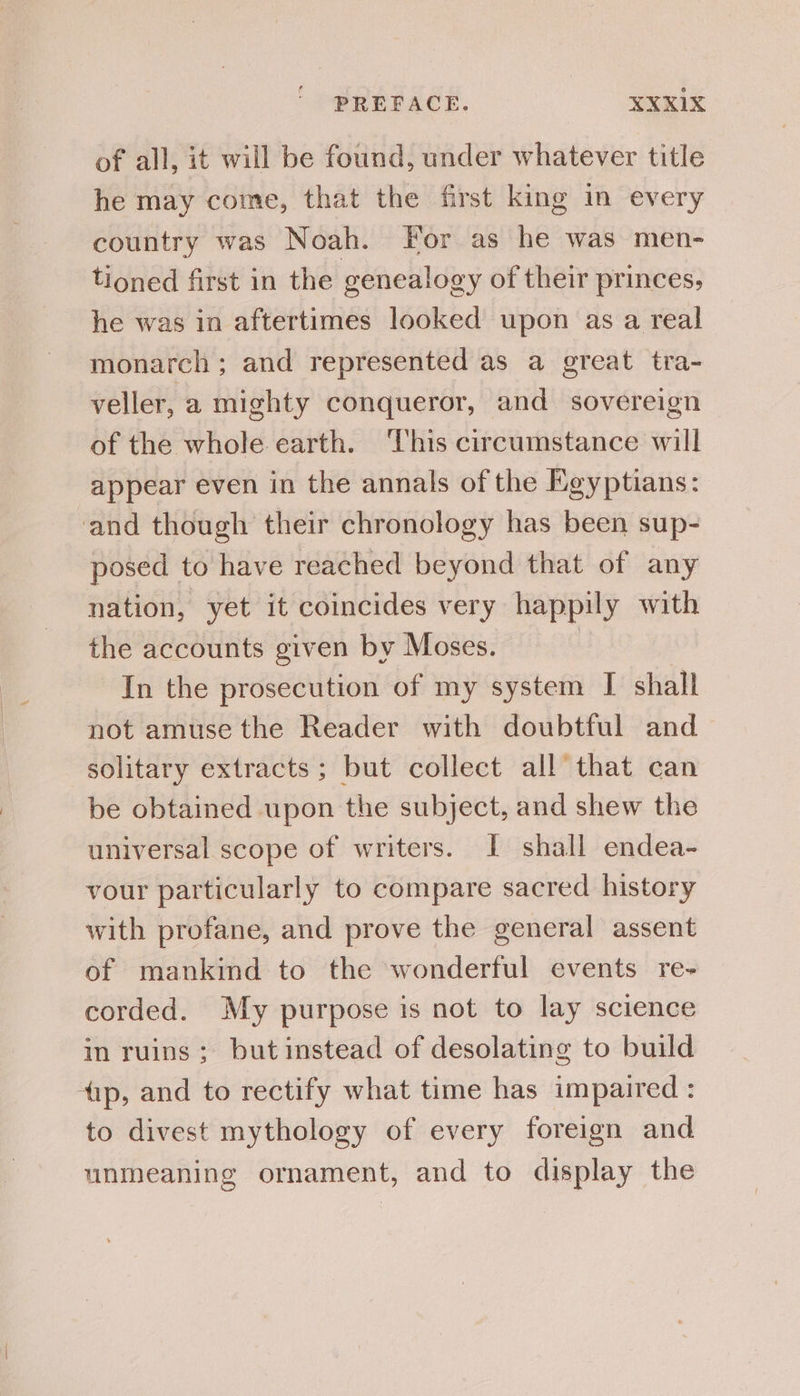 of all, it will be found, under whatever title he may come, that the first king in every country was Noah. For as he was men- tioned first in the genealogy of their princes, he was in aftertimes looked upon as a real monarch ; and represented as a great tra- veller, a mighty conqueror, and sovereign of the whole earth. This circumstance will appear even in the annals of the Egyptians: and though their chronology has been sup- posed to have reached beyond that of any nation, yet it coincides very happily with the accounts given by Moses. : In the prosecution of my system I shall not amuse the Reader with doubtful and solitary extracts; but collect all that can be obtained upon the subject, and shew the universal scope of writers. I shall endea- vour particularly to compare sacred history with profane, and prove the general assent of mankind to the wonderful events re- corded. My purpose is not to lay science in ruins; but instead of desolating to build tip, and to rectify what time has impaired : to divest mythology of every foreign and unmeaning ornament, and to display the