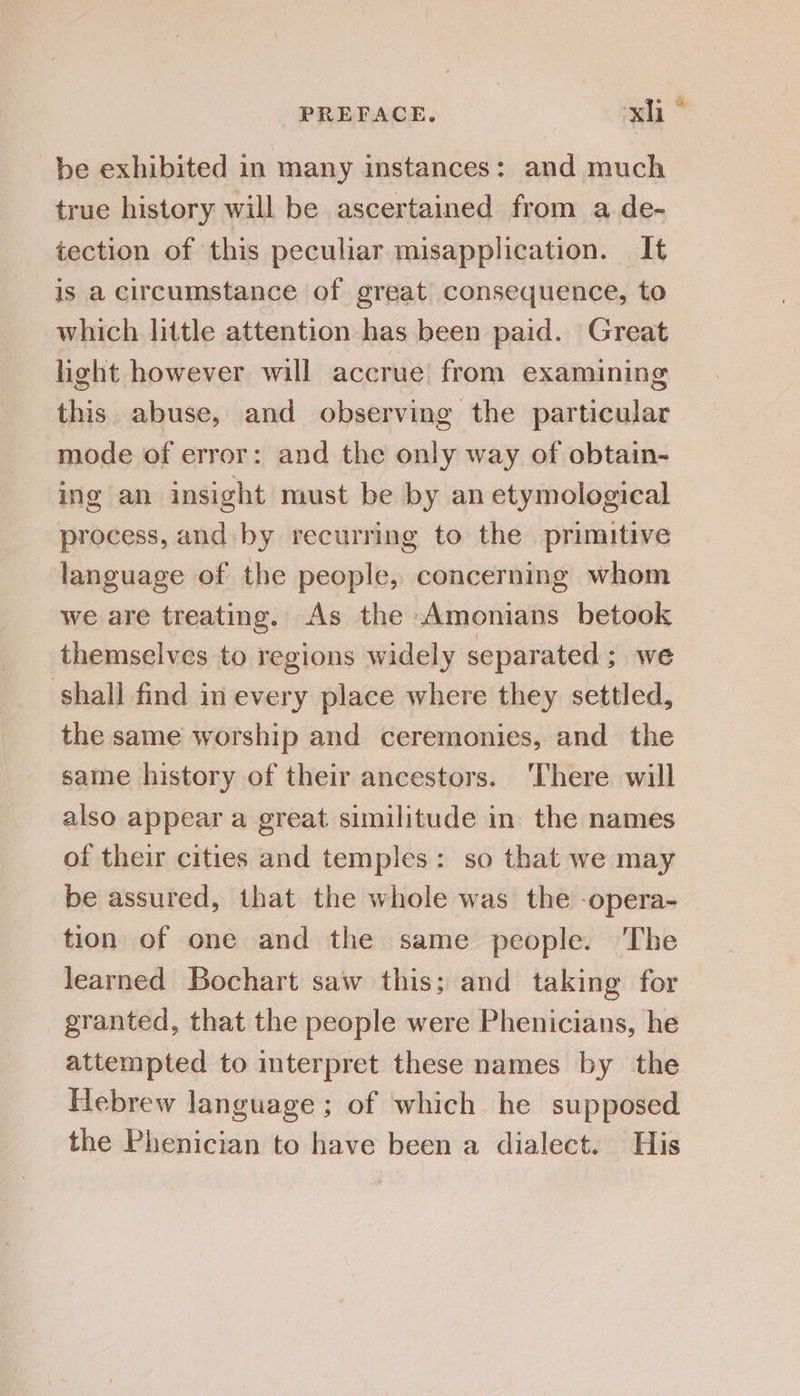 be exhibited in many instances: and much true history will be ascertained from a de- tection of this peculiar misapplication. It is a circumstance of great consequence, to which little attention has been paid. Great light however will accrue from examining this abuse, and observing the particular mode of error: and the only way of obtain- ing an insight must be by an etymological process, and by recurring to the primitive language of the people, concerning whom we are treating. As the Amonians betook themselves to regions widely separated; we shall find in every place where they settled, the same worship and ceremonies, and the same history of their ancestors. ‘There will also appear a great. similitude in the names of their cities and temples: so that we may be assured, that the whole was the -opera- tion of one and the same people. The learned Bochart saw this; and taking for granted, that the people were Phenicians, he attempted to interpret these names by the Hebrew language; of which he supposed the Phenician to have been a dialect. His